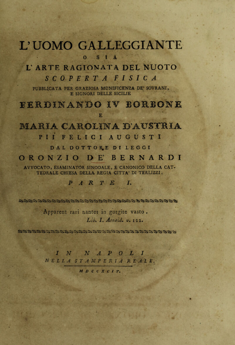 L’UOMO GALLEGGIANTE V . ' 1 .. £ / 0 SIA L’ ARTE RAGIONATA DEL NUOTO SCOPERTA FISICA PUBBUCATA PER GRAZIOSA MUNIFICENZA DE’ SOVRANI, E SIGNORI DELLE SICILIE ' FERDINANDO IV BORBONE E MARIA CAROLINA D’AUSTRIA PII FELICI AUGUSTI DAL DOTTOR.E DI LEGGI ORONZIO DE’ BERNARDI AVVOCATO, ESAMINATOR SINODALE, E CANONICO DELLA CAT- TEDRALE CHIESA DELLA REGIA CITTA’ DI TERUZZI. PARTE I. ; A * '* » * . Apparent rari nantes in gurgite vasto . Lib, I. Aeneid. v. 122. IN NAPOLI NELLA STAMPERIA REALE. M D C C X C i r.