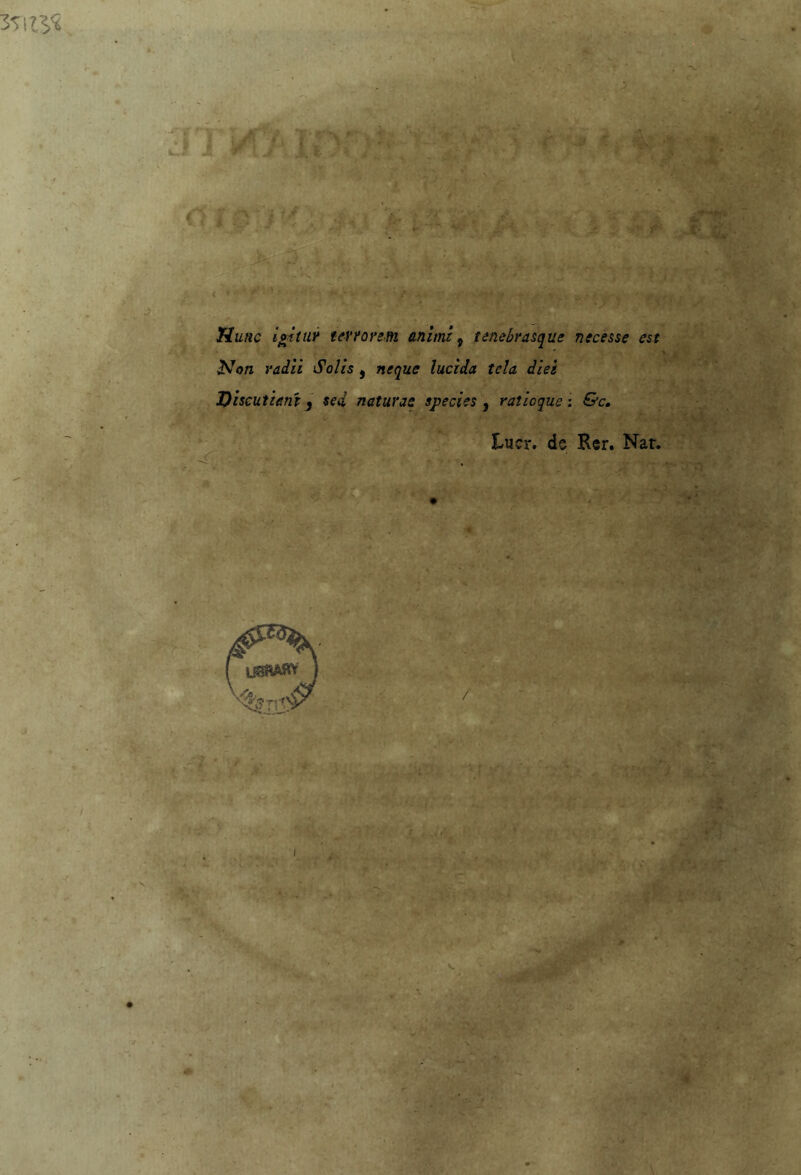 Tiunc igitui terrore,m animi 9 tenebrasque necesse est Non vaili Solis , ncque lucida tela ilei Discutiant3 sed naturae species , raticque : &c. Lucr. de Rer. Nat* *