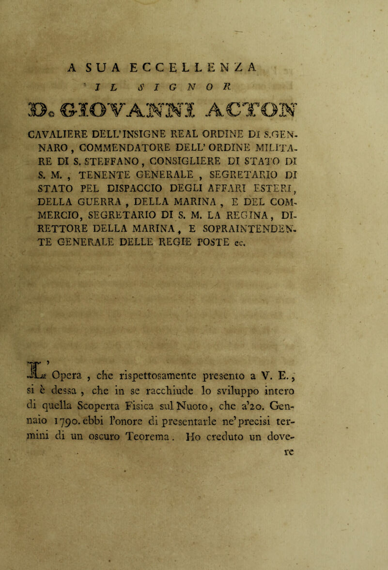 ' A SUA ECCELLENZA IL SIGNOR CAVALIERE DELL’INSIGNE REAL ORDINE DI «.GEN- NARO , COMMENDATORE DELL’ ORDINE MILITA- RE DI S. STEFFANO, CONSIGLIERE DI STAI O DI S. M. , TENENTE GENERALE , SEGRETARIO DI STATO PEL DISPACCIO DEGLI AFFARI ESTERI, DELLA GUERRA , DELLA MARINA , E DEL COM- MERCIO, SEGRETARIO DI S. M. LA REGINA, DI- RETTORE DELLA MARINA , E SOPRAINTENDEN- TE GENERALE DELLE REGIE POSTE ec. IL Opera , che rispettosamente presento a V. E., si è dessa , che in se racchiude lo sviluppo intero di quella Scoperta Fisica sul Nuoto, che a’20. Gen- naio 1790. ebbi l’onore di presentarle ne’precisi ter- mini di un oscuro Teorema. Ho creduto un dove- re