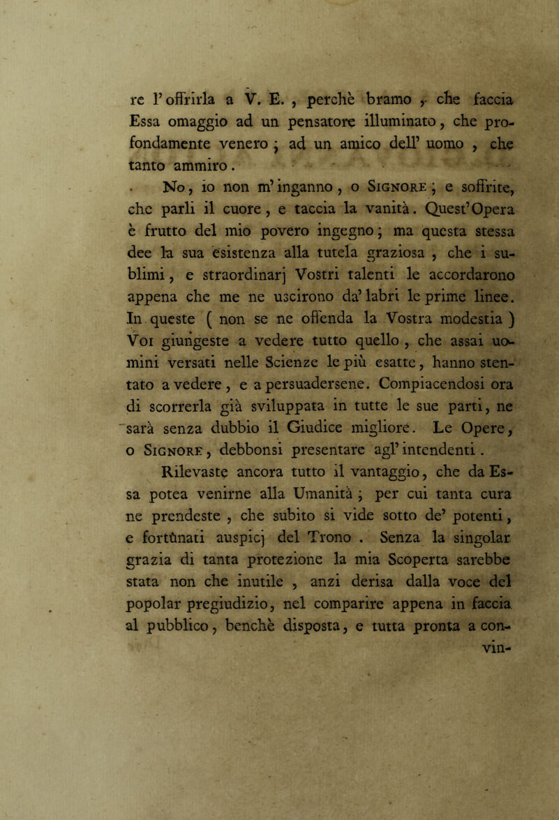 re V offrirla -a V. E. , perchè bramo r che faccia Essa omaggio ad un pensatore illuminato, che pro- fondamente venero j ad un amico dell’ uomo , che tanto ammiro. No, io non m’inganno , o Signore * e soffrite, che parli il cuore, e taccia la vanità. Quest’Opera è frutto del mio povero ingegno ; ma questa stessa dee la sua esistenza alla tutela graziosa , che i su- blimi , e straordinarj Vostri talenti le accordarono appena che me ne uscirono da’labri le prime linee. In, queste ( non se ne offenda la Vostra modestia ) Voi giungeste a vedere tutto quello , che assai uo- mini versati nelle Scienze le più esatte, hanno sten- tato a vedere, e a persuadersene. Compiacendosi ora di scorrerla già sviluppata in tutte le sue parti, ne sarà senza dubbio il Giudice migliore. Le Opere, o Signore, debbonsi presentare agl’intendenti. Rilevaste ancora tutto il vantaggio, che da Es- sa potea venirne alla Umanità ; per cui tanta cura ne prendeste , che subito si vide sotto de’ potenti, e fortùnati auspicj del Trono . Senza la singoiar grazia di tanta protezione la mia Scoperta sarebbe stata non che inutile , anzi derisa dalla voce del popolar pregiudizio, nel comparire appena in faccia al pubblico, benché disposta, e tutta pronta a con- vm-