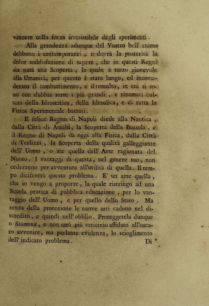 vìncere colla forza irresistibile degli sperimenti. Alla grandezza adunque del Vostro bell’ animo debbono i contemporanei , e dovrà la posterità la dolce soddisfazione di sapere , che in questi Regni sia nata una Scoperta , la quale è tanto giovevole alla Umanità, per quanto è stato lungo, ed inconsi- derato il combattimento, e il tumulto, in cui si so- no con dubbia sorte i più grandi , e rinomati cul- tori della Idrostatica, della Idraulica, e di tutta la Fisica Sperimentale battuti. Il felice Regno di Napoli diede alla Nautica . dalla Città di Amalfi, la Scoperta della Bussola , e il Regno di Napoli dà oggi alla Fisica, dalla Città di Terlizzi , la Scoperta della qualità galleggiante dell’ Uomo , o sia quella dell’ Arte ragionata del Nuoto . I vantaggi di questa, nel genere suo, non ' cederanno per avventura all’utilità di quella. Il tem- po dicifererà questo problema . E’ un arte quella , che io vengo a proporre, la quale ristringo ad una Scuola pratica di pubblica educazione , per lo van- taggio dell’ Uomo , e per quello dello Stato . Ma senza della protezione le nuove arti cadono nel di- scredito , e quindi nell’ obblio. Proteggetela dunque o Signore , e non sarà più vaticinio affidato all’oscu- ro avvenire, ma parlante evidenza, lo scioglimento dell’indicato problema. Di *