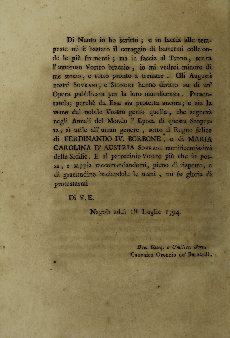 Di Nuoto io ho scritto ; é in faccia alle tem- peste mi è bastato il coraggio di battermi colle on- de le più frementi ; ma in faccia al Trono, senza f amoroso Vostro braccio , io mi vedrei minore di me stesso, e tutto pronto a tremare . Gli Augusti nostri Sovrani, e Signori hanno diritto su di un’ Opera pubblicata per la loro munificenza . Presen- tatela; perchè da Essi sia protetta ancora; e sia la mano del nobile Vostro genio quella y che segnerà negli Annali del Mondo 1’ Epoca di questa Scoper- ta, sì utile all’uman genere , sotto il Regno felice di FERDINANDO IV. BORBONE #, e di MARIA CAROLINA D’ AUSTRIA Sovrani munificentissimi delle Sicilie. E al patrocinio Vostro più che io pos- sa, e sappia raccomandandomi, pieno di rispetto, e di gratitudine baciandole le mani , mi fo gloria di protestarmi Di V.E. Napoli addì i& Luglio 1794. Dev. Osseq. e Umili ss. Serv. 'Canonico Oronsio de’ Bernardi