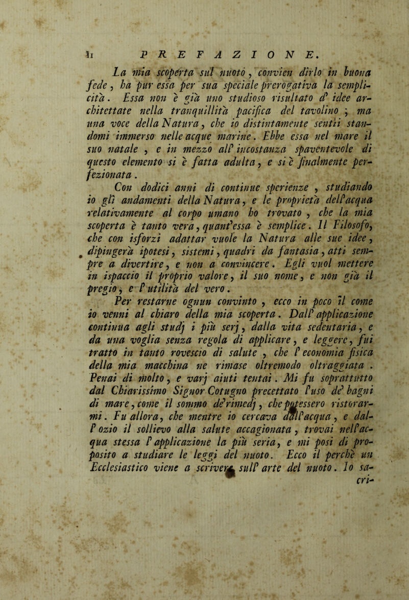 La mia scoperta sul nuoto, cònvien dirlo in buona fede, ha pur essa per sua speciale prerogativa la sciupìi- cita. Essa non e via uno studioso risultato d’ idee ar- chitettate nella tranquillità pacifica del tavolino ; ma una voce della Natura, che io distintamente sentii stan- domi immerso nelle acque marine. Ebbe essa nel mare il suo natale , e in mezzo alP incostanza spaventevole di questo elemento si e fatta adulta, e si c finalmente per- fezionata . Con dodici anni di continue spcrienze , studiando io gli andamenti della Natura, e le proprietà delPacqua relativamente al corpo umano ho trovato , che la mia scoperta e tanto vera, quaniessa e semplice. Il Filosofo, che con isforzi adattar vuole la Natura alle sue idee, dipingerà ipotesi, sistemi, quadri da fantasia , atti sem- pre a divertire, e non a convincere. Egli vuol mettere in ispaccio il proprio valore, il suo nome , e non già il pregio, e P utilità del vero. Per restarne ognun convinto , ecco in poco il come io venni al chiaro della mia scoperta. DalP applicazione continua agli studj i piu serj, dalla vita sedentaria , e da una voglia senza regola di applicare, e leggere , fui tratto in tanto rovescio di salute , che P economia fisica della mia macchina ne rimase oltremodo oltraggiata . Penai di molto, e varj aiuti tentai. Mi fu soprattutto dal Chiarissimo Signor Cotugno precettato Puso de’ bagni di mare, come il sommo dé’rimedj , che potessero ristorar- mi. Fu allora, che mentre io cercava aalP acqua, e dal- P ozio il sollievo alla salute accagionata, trovai nelPac- qua stessa P applicazione la piu seria, e mi posi di pro- posito a studiare le leggi del nuoto. Ecco il perche un Ecclesiastico viene a scriver^ sulP arte del nuoto. lo sa- cri-