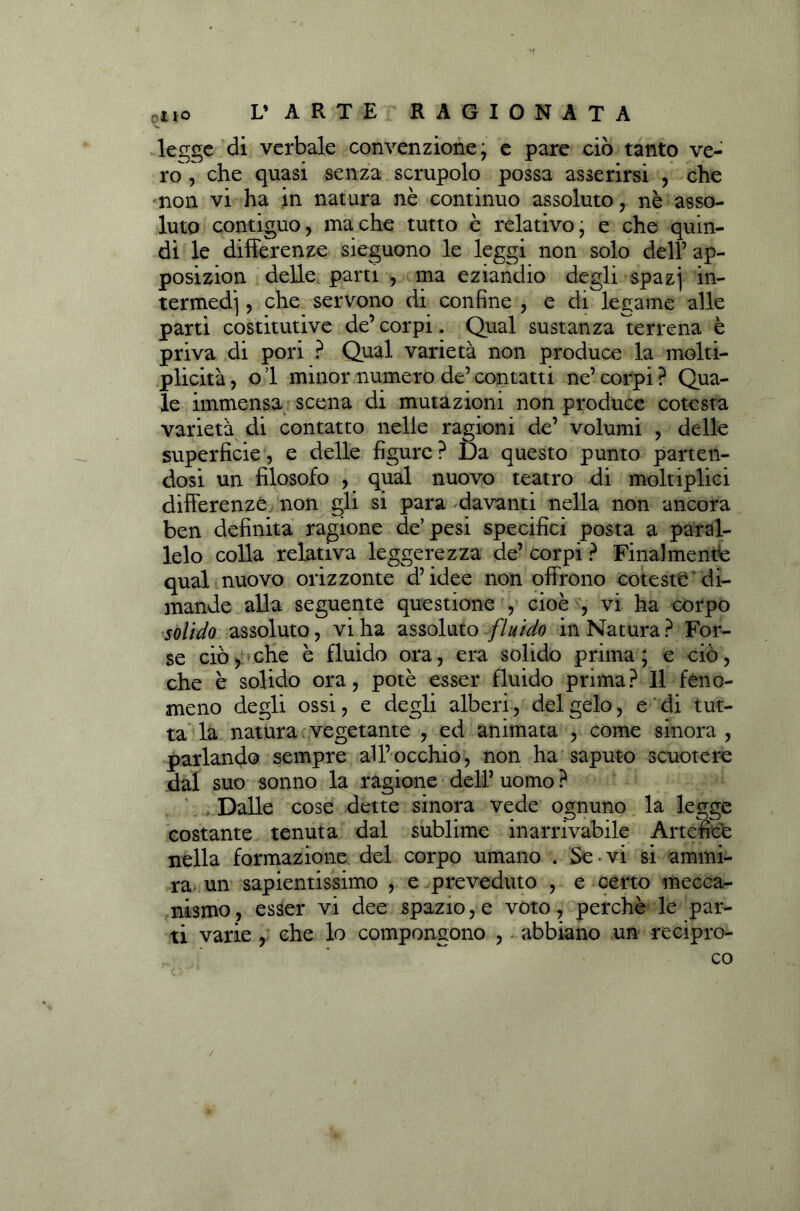 legge di verbale convenzione; e pare ciò tanto ve- ro, che quasi senza scrupolo possa asserirsi , che non vi ha in natura nè continuo assoluto, nè asso- luto contiguo, ma che tutto è relativo, e che quin- di le differenze sieguono le leggi non solo dell’ ap- posizion delle parti , ma eziandio degli spazj in- termedi , che servono di confine , e di legame alle parti costitutive de’ corpi. Qual sustanza terrena è priva di pori ? Qual varietà non produce la molti- plicità, o 1 minor numero de’ contatti ne’ corpi ? Qua- le immensa scena di mutazioni non produce cotesta varietà di contatto nelle ragioni de’ volumi , delle superficie, e delle figure? Da questo punto parten- dosi un filosofo , qual nuovo teatro di moltiplici differenze non gli si para davanti nella non ancora ben definita ragione de’pesi specifici posta a paral- lelo colla relativa leggerezza de’ corpi ? Finalmente qual nuovo orizzonte d’idee non offrono coteste di- mande alla seguente questione , cioè , vi ha corpo solido assoluto, vi ha assoluto fluido in Natura ? For- se ciò, che è fluido ora, era solido prima; e ciò, che è solido ora, potè esser fluido prima? 11 feno- meno degli ossi, e degli alberi, del gelo, e di tut- ta la natura vegetante , ed animata , come sinora , parlando sempre all’occhio, non ha saputo scuotere dal suo sonno la ragione dell’ uomo ? . Dalle cose dette sinora vede ognuno la legge costante tenuta dal sublime inarrivabile Artefice nella formazione del corpo umano . Se*vi si ammi- ra un sapientissimo , e preveduto , e certo mecca- nismo , esser vi dee spazio, e voto, perchè le par- ti varie , che lo compongono , abbiano un recipro- , ' * co /