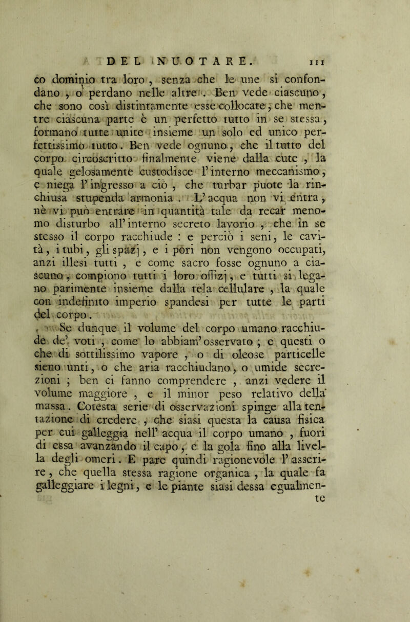 co dominio tra loro , senza che le ime si confon- dano , o perdano nelle altre . Ben vede ciascuno , che sono così distintamente esse collocate, che men- tre ciascuna parte è un perfetto tutto in se stessa, formano tutte unite insieme un solo ed unico per- fettissimo tutto. Ben vede ognuno, che il tutto del corpo circoscritto finalmente viene dalla cute , la quale gelosamente custodisce l’interno meccanismo, e niega l’ingresso a ciò , che turbar puote la rin- chiusa stupenda armonia . L’acqua non vi entra, nè vi può entrare in quantità tale da recar meno- mo disturbo all’interno secreto lavorio , che in se stesso il corpo racchiude : e perciò i seni, le cavi- tà, itubi, glispazj, e ipori non vengono occupati, anzi illesi tutti , e come sacro fosse ognuno a cia- scuno , compiono tutti i loro offizj, e tutti si lega- no parimente insieme dalla tela cellulare , la quale con indefinito imperio spandesi per tutte le parti del corpo. . Se dunque il volume del corpo umano racchiu- de de’ voti , come lo abbiam’osservato ; e questi o che di sottilissimo vapore , o di oleose particelle sieno unti, o che aria racchiudano, o umide secre- zioni ; ben ci fanno comprendere , anzi vedere il volume maggiore , e il minor peso relativo della massa. Cotesta serie di osservazioni spinge alla ten- tazione di credere , che siasi questa la causa fisica per cui galleggia nell’ acqua il corpo umano , fuori di essa avanzando il capo, e la gola fino alla livel- la degli omeri. E pare quindi ragionevole 1’ asseri- re , che quella stessa ragione organica , la quale fa galleggiare i legni, e le piante siasi dessa egualmen- te