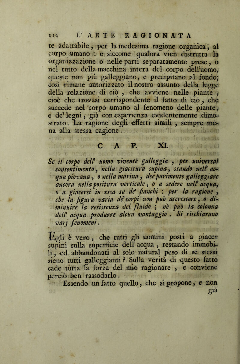 te adattabile, per la medesima ragione organica; al corpo umano : e siccome qualora vien distrutta la organizzazione o nelle parti separatamente prese, o nel tutto della macchina intera del corpo dell’uomo, queste non più galleggiano, e precipitano al fondo; così rimane autorizzato il nostro assunto della legge della relazione di ciò , che avviene nelle piante , cioè che trovasi corrispondente il fatto di ciò , che succede nel *corpo umano al fenomeno delle piante, e de’legni, già con esperienza evidentemente dimo- strato . La ragione degli effetti simili , sempre me- na alla stessa cagione. * r .-db • j, # C A P. XI. « ■ i/i Se il corpo dei? uomo vivente galleggia , per universa1 consentimento, nella giacitura supina, stando nelP ac- qua piovana, o nella marina, dee parimente galleggiare ancora nella positura verticale, o a sedere nelP acqua, o a giacersi in essa su de' fianchi : per la ragione , che la figura varia de'corpi non puh accrescere, o di- minuire la resistenza del fluido ; ne può la colonna dell’ acqua produrre alcun vantaggio . Si rischiarano varj fenomeni. Egli è vero, che tutti gli uomini posti a giacer supini sulla superficie dell’ acqua , restando immobi- li , ed abbandonati al solo naturai peso di se stessi sieno tutti galleggianti? Sulla verità di questo fatto cade tutta la forza del mio ragionare , e conviene perciò ben rassodarlo. Essendo un fatto quello, che si propone, e non già
