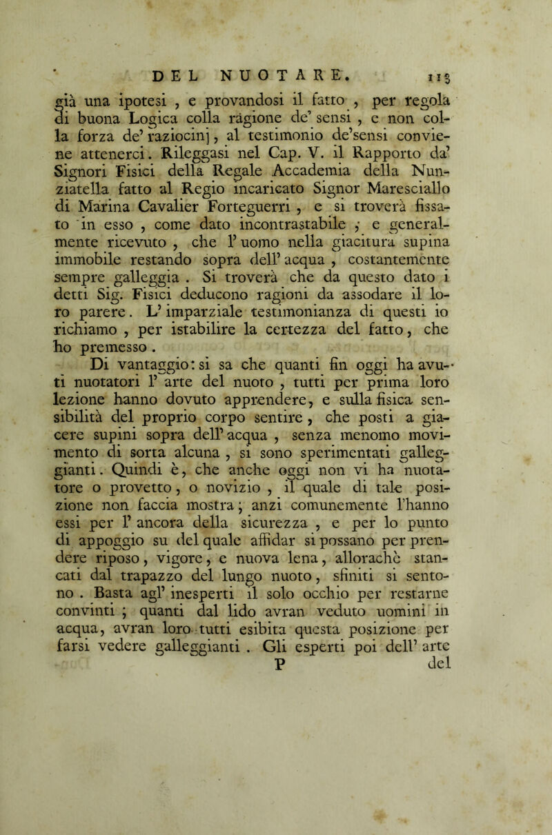già una ipotesi , e provandosi il fatto , per regola di buona Logica colla ragione de’ sensi , e non col- la forza de’ raziocini , al testimonio de’sensi convie- ne attenerci. Rileggasi nel Cap. V. il Rapporto da’ Signori Fisici della Regale Accademia della Nun- ziatella fatto al Regio incaricato Signor Maresciallo di Marina Cavalier Forteguerri , e si troverà fissa- to 'in esso , come dato incontrastabile ,• e general- mente ricevuto , che l’uomo nella giacitura supina immobile restando sopra dell’ acqua , costantemente sempre galleggia . Si troverà che da questo dato i detti Sig. Fisici deducono ragioni da assodare il lo- ro parere. L’imparziale testimonianza di questi io richiamo , per istabilire la certezza del fatto, che ho premesso . Di vantaggio: si sa che quanti fin oggi ha avu- ti nuotatori 1’ arte del nuoto , tutti per prima loro lezione hanno dovuto apprendere, e sulla fisica sen- sibilità del proprio corpo sentire , che posti a gia- cere supini sopra dell’acqua , senza menomo movi- mento di sorta alcuna , si sono sperimentati galleg- gianti . Quindi è, che anche oggi non vi ha nuota- tore o provetto, o novizio , il quale di tale posi- zione non faccia mostra • anzi comunemente l’hanno essi per 1’ ancora della sicurezza , e per lo punto di appoggio su del quale affidar si possano per pren- dere riposo, vigore, e nuova lena, allorachè stan- cati dal trapazzo del lungo nuoto, sfiniti si sento- no . Basta agl’ inesperti il solo occhio per restarne convinti ; quanti dal lido avran veduto uomini in acqua, avran loro tutti esibita questa posizione per farsi vedere galleggianti . Gli esperti poi dell’ arte P del