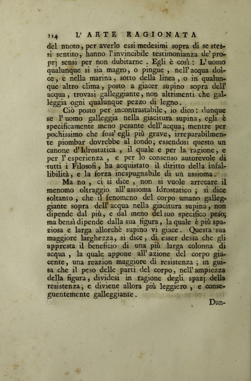 del nuoto, per averlo essi medesimi sopra di se stes- si sentito, hanno l’invincibile testimonianza de’pro- prj sensi per non dubitarne . Egli è cosi : L’uomo qualunque si sia magro, o pingue , nell’acqua dol- ce , e nella marina, sotto della linea , o in qualun- que altro clima, posto a giacer supino sopra dell’ acqua, trovasi galleggiante, non altrimenti che gal- leggia ogni qualunque pezzo di legno. Ciò posto per incontrastabile, io dico : dunque se l’uomo galleggia nella giacitura supina, egli è specificamente meno pesante dell’ acqua ; mentre per pochissimo che foss’ egli piu grave, irreparabilmen- te piombar dovrebbe al fondo; essendosi questo un canone d’Idrostatica , il quale e per la ragione, e per 1’ esperienza , e per lo consenso autorevole dì •tutti i Filosofi, ha acquistato il diritto della infal- libilità, e la forza inespugnabile di un assioma. Ma no , ci si dice , non si vuole arrecare il menomo oltraggio all’assioma Idrostatico ; si dice soltanto , che il fenomeno del corpo umano galleg- giante sopra dell’ acqua nella giacitura supina, non dipende dal più, e dal meno del suo specifico peso; ma bensì dipende dalla sua figura, la quale è più spa- ziosa e larga allorché supino vi giace . Questa * sua maggiore larghezza, si dice, di esser dessa che gli appresta il beneficio di una più larga colonna di acqua , la quale appone all’ azione del corpo gia- cente, una reazion maggiore di resistenza ; in gui- sa che il peso delle parti del corpo, nell’ ampiezza della figura, dividesi in ragione degli spazj della resistenza; e diviene allora più leggiero , e conse- guentemente galleggiante. Dun-