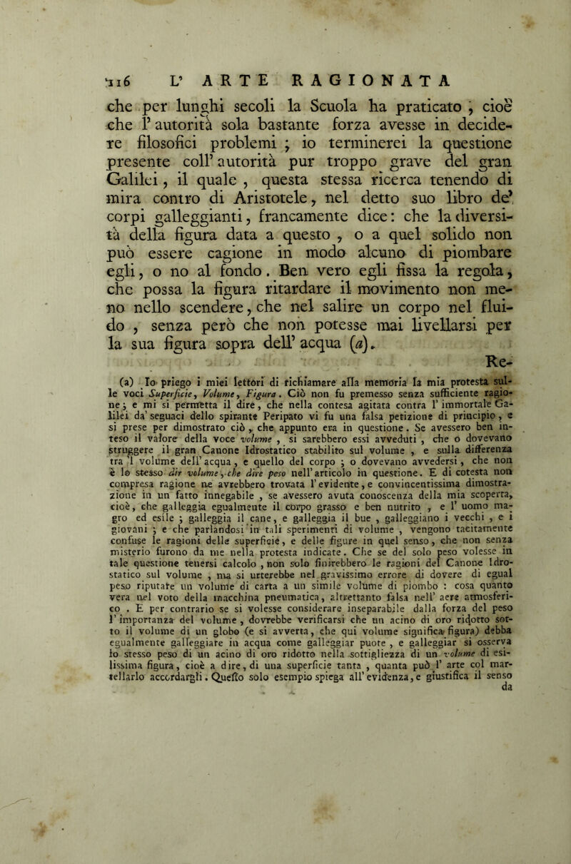 che per lunghi secoli la Scuola ha praticato , cioè che f autorità sola bastante forza avesse in decide- re filosofici problemi \ io terminerei la questione presente coll’ autorità pur troppo grave del gran. Galilei, il quale , questa stessa ricerca tenendo di mira contro di Aristotele , nel detto suo libro de’ corpi galleggianti, francamente dice: che la diversi- tà della figura data a questo , o a quel solido non può essere cagione in modo alcuno di piombare egli, o no al fondo. Ben vero egli fissa la regola, che possa la figura ritardare il movimento non me- no nello scendere, che nel salire un corpo nel flui- do , senza però che non potesse mai livellarsi per la sua figura sopra dell’ acqua (a).. Re- ca) Io- priego i miei lettori di richiamare alta memoria la mìa protesta sul- le voci Superficie, Volume, Figura. Ciò non fu premesso senza sufficiente ragio- ne ; e mi si permetta il dire, che nella contesa agitata contra l’immortale Ga- lilei da’ seguaci dello spirante Peripato vi fu una falsa petizione di principio, e si prese per dimostrato ciò che appunto era in questione. Se avessero ben in- teso il valore della voce volume , si sarebbero essi avveduti , che o dovevano struggere il gran Canone Idrostatico stabilito sul volume , e sulla differenza tra’l volume dell’acqua, e quello del corpo j o dovevano avvedersi, che non è lo stesso dir volume ,• che dire peso nell’articolo in questione. E di cotesta non compresa ragione ne avrebbero trovata l’evidente, e convincentissima dimostra- zione in un fatto innegabile , se avessero avuta conoscenza delia mia scoperta, cioè, che galleggia egualmente il corpo grasso e ben nutrito , e 1’ uomo ma- gro ed esile ; galleggia il cane, e galleggia il bue , galleggiano i vecchi , e i giovani ; e che parlandosi in tali sperimenti di volume , vengono tacitamente confuse le ragioni della superficie, e delle figure in quel senso, che non senza misterio furono da me nella protesta indicate. Che se del solo peso volesse in tale questione tenersi calcolo , non solo finirebbero le ragioni del Canone Idro- statico sul volume , ma si urterebbe nel gravissimo errore di dovere di eguai peso riputare un volume di carta a un simile volume di piombo : cosa quanto vera nel voto della macchina pneumatica, altrettanto falsa nell’ aere atmosferi- co . E per contrario se si volesse considerare inseparabile dalla forza del peso l’importanza del volume , dovrebbe verificarsi che un acino di oro ridotto sot- to il volume di un globo (e si avverta, che qui volume significa; figura) debba egualmente galleggiare in acqua come galleggiar puore , e galleggiar si osserva io stesso peso di un acino di oro ridotto nella sottigliezza di un volume di esi- lissima figura, cioè a dire, di una superficie tanta , quanta può 1’ arte col mar- tellarlo accordargli. Quelto solo esempio spiega all’evidenza, e giustifica il senso