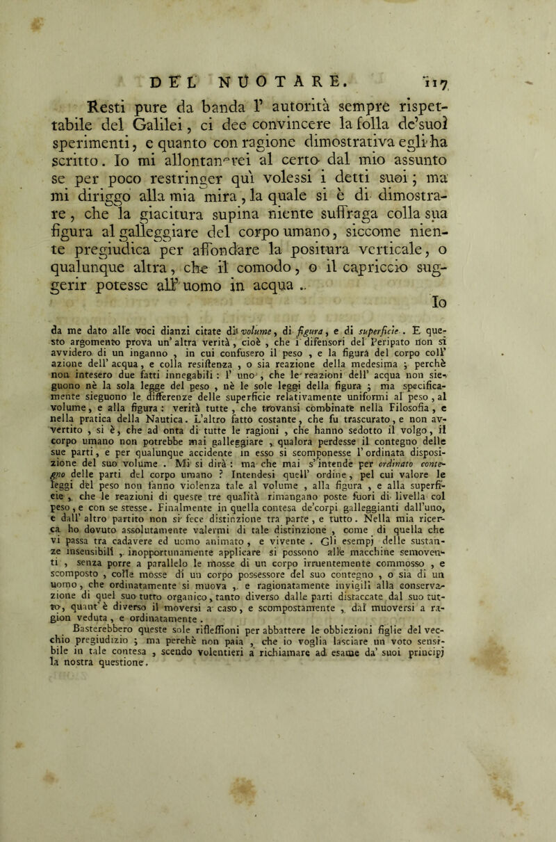 D ET L NUOTARE. ÌI7 Resti pure da banda 1’ autorità sempre rispet- tabile del Galilei, ci dee convincere la folla de’suol sperimenti, e quanto con ragione dimostrativa egli-ha scritto. Io mi allontanerei al certa dal mio assunto se per poco restringer qui volessi i detti suoi ; ma mi diriggo alla mia mira , la quale si è di dimostra- re , che la giacitura supina niente suffraga colla sua figura al galleggiare del corpo umano, siccome nien- te pregiudica per affondare la positura verticale, o qualunque altra, che il comodo, o il capriccio sug- gerir potesse all’ uomo in acqua Io da me dato alle voci dianzi citate òh volume ^ di figura ì e di superficie . E que- sto argomento prova un’altra verità, cioè , che i difensori del Peripato don si avvidero di un inganno , in cui confusero il peso , e la figura del corpo colf azione dell’ acqua, e colla resilienza , o sia reazione della medesima ; perchè non intesero due fatti innegabili: 1’ uno , che le'reazioni dell’ acqua non sie-, guono nè la sola legge del peso , nè le sole leggi della figura ; ma specifica- mente sieguono le differenze delle superficie relativamente uniformi al peso , al volume, e alla figura : verità tutte , che t-rovansi còmfiinatfe nella Filosofia , e nella pratica della Nautica. L’altro fatto costante, che fu trascurato, e non av- vertito , si è, che ad onta di tutte le ragioni , che hanno sedotto il volgo, il corpo umano non potrebbe mai galleggiare , qualora perdesse il contegno delle sue parti, e per qualunque accidente in esso si scomponesse l’ordinata disposi- zione del suo volume . Mi si dirà: ma che mai s’intende per ordinato conte- gno delle parti del corpo umano ? Intendesi quell’ ordine , pel cui valore le leggi del peso non fanno violenza tale al volume , alla figura , e alla superfi- cie ,. che le reazioni di queste tre qualità rimangano poste fuori di' livella col peso, e con se stesse. Finalmente in quella contesa de’corpi galleggianti dall’uno, e dall’altro partito non si-fece distinzione tra parte, e tutto. Nella mia ricer- ca ho dovuto assolutamente valermi di tale distinzione , come di quella che vi passa tra cadavere ed uomo animato , e vivente . Gli esempj delle sustan- ze insensibili ,. inopportunamente applicare si possono alfe macchine semoven- ti , senza porre a parallelo le mosse di un corpo irnientemente commosso , e scomposto , colle mosse di un corpo possessore del suo contegno , o sia di un uomo , che ordinatamente si muova ,, e ragionatamente invigili alla conservar zione di quel suo tutto organico, tanto diverso dalle parti distaccate dal suo tut- to, quant’è diverso il moversi a caso, e scompostamente , dal muoversi a ra- gion veduta , e ordinatamente . Basterebbero queste sole riflefiìoni per abbattere le obbiezioni figlie del vec- chi0 pregiudizio ; ma perehè non paia , che io voglia lasciare un voto sensi- bile in tale contesa , scendo volentieri a richiamare ad esame da’ suoi principi la nostra questione.