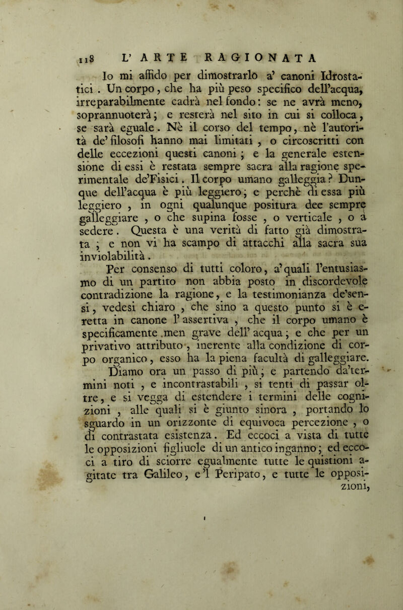 lo mi affido per dimostrarlo a’ canoni Idrosta- tici . Un corpo, che ha più peso specifico dell’acqua, irreparabilmente cadrà nel fondo : se ne avrà meno, soprannuoterà ; e resterà nel sito in cui si colloca, se sarà eguale. Nè il corso del tempo,-nè l’autori- tà de’filosofi hanno mai limitati , o circoscritti con delle eccezioni questi canoni ; e la generale esten- sione di essi è restata sempre sacra alla ragione spe- rimentale de’Fisici. Il corpo umano galleggia ? Dun- que dell’acqua è più leggiero ; e perchè di essa più leggiero , in ogni qualunque positura dee sempre galleggiare , o che supina fosse , o verticale , o à sedere . Questa è una verità di fatto già dimostra- ta ; e non vi ha scampo di attacchi alla sacra sua inviolabilità. Per consenso di tutti coloro, a’quali l’entusias- mo di un partito non abbia posto in discordevole contradizione la ragione, e la testimonianza de’sen- si, vedesi chiaro , che sino a questo punto si è e- retta in canone 1’ assertiva , che il corpo umano è specificamente .men grave dell’ acqua \ e che per un privativo attributo , inerente alla condizione di cor- po organico, esso ha la piena facultà di galleggiare. Diamo ora un passo di più ; e partendo deter- mini noti , e incontrastabili , si tenti di passar ol- tre , e si vegga di estendere i termini delle cogni- zioni , alle quali si è giunto sinora , portando lo sguardo in un orizzonte di equivoca percezione , o di contrastata esistenza. Ed eccoci a vista di tutte le opposizioni figliuole di un antico inganno ; ed ecco- ci a tiro di sciorre egualmente tutte le quistioni a- gitate tra Galileo, e’1 Peripato, e tutte le opposi- zioni, I /