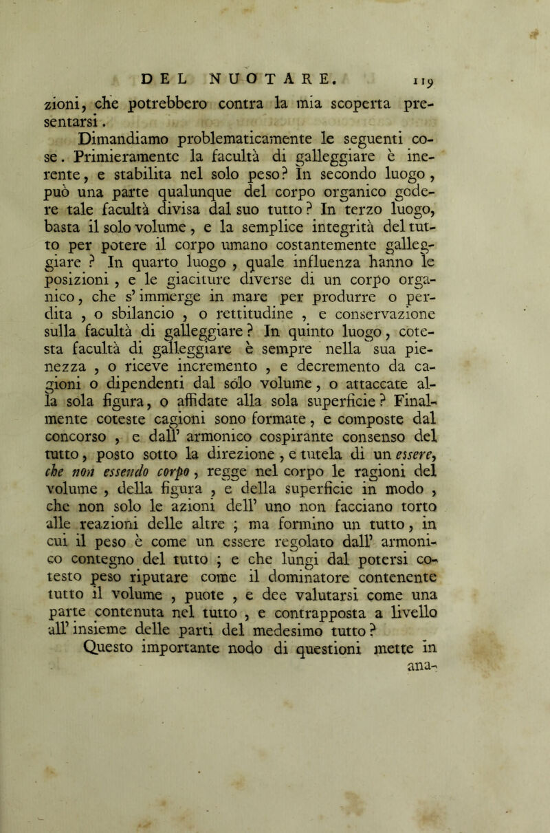 ny zioni, che potrebbero contra la mia scoperta pre- sentarsi . Dimandiamo problematicamente le seguenti co- se . Primieramente la facultà di galleggiare è ine- rente, e stabilita nel solo peso? In secondo luogo, può una parte qualunque del corpo organico gode- re tale facultà divisa dal suo tutto ? In terzo luogo, basta il solo volume, e la semplice integrità del tut- to per potere il corpo umano costantemente galleg- giare ? In quarto luogo , quale influenza hanno le posizioni , e le giaciture diverse di un corpo orga- nico , che s’immerge in mare per produrre o per- dita , o sbilancio , o rettitudine , e conservazione sulla facultà di galleggiare ? In quinto luogo, cote- sta facultà di galleggiare è sempre nella sua pie- nezza , o riceve incremento , e decremento da ca- gioni o dipendenti dal sólo volume, o attaccate al- la sola figura, o affidate alla sola superficie ? Final- mente coleste cagioni sono formate, e composte dal concorso , e dall’ armonico cospirante consenso del tutto, posto sotto la direzione , e tutela di un essere, che non essendo corpo , regge nel corpo le ragioni del volume , della figura , e della superficie in modo , che non solo le azioni dell’ uno non facciano torto alle reazioni delle altre ; ma formino un tutto, in cui il peso è come un essere regolato dall’ armoni- co contegno del tutto ; e che lungi dal potersi co- testo peso riputare come il dominatore contenente tutto il volume , puote , e dee valutarsi come una parte contenuta nel tutto , e contrapposta a livello all’ insieme delle parti del medesimo tutto ? Questo importante nodo di questioni mette in ana-