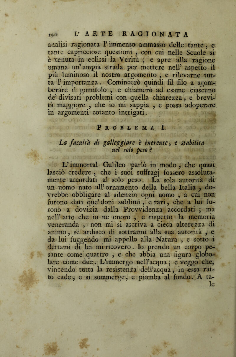 analisi ragionata l’immenso ammasso delle tante, e tante capricciose questioni , con cui nelle Scuole si è tenuta in eclissi la Verità ; e apre alla ragione umana un’ampia strada per mettere nell’ aspetto il più luminoso il nostro argomento ; e rilevarne tut- ta l’importanza. Comincerò quindi fil filo a sgom- berare il gomitolo , e chiamerò ad esame ciascuno de’ divisati problemi con quella chiarezza, e brevi- tà maggiore , che io mi sappia , e possa adoperare in argomenti cotanto intrigati. Problema I. La facilita di galleggiare e inerente, e stabilita nel solo peso? L’immortai Galileo parlò in modo , che quasi lasciò credere , che i suoi suffragi fossero assoluta- mente accordati al solo peso. La sola autorità di un uomo nato all’ornamento della bella Italia , do- vrebbe obbligare al silenzio ogni uomo , a cui non furono dati que’ doni sublimi , e rari, che a lui fu- rono a dovizia dalla Provvidenza accordati ; ma nell’ atto che io ne onoro , e rispetto la memoria veneranda , non mi si ascriva a cieca alterezza di animo , se ardisco di sottrarmi alla sua autorità , e da lui fuggendo mi appello alla Natura , e sotto i dettami di lei mi ricovero. Io prendo un corpo pe- sante come quattro , e che abbia una figura globo- lare come due. L’immergo nell’acqua ; e veggo che, vincendo tutta la resistenza dell’acqua, in essa rat- to cade, e si sommerge, e piomba al fondo. A ta-