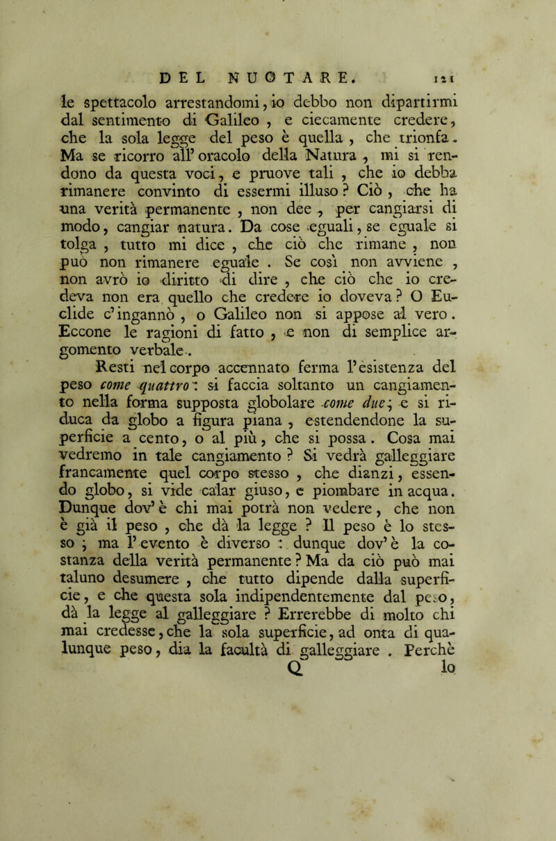 le spettacolo arrestandomi, io debbo non dipartirmi dal sentimento di Galileo , e ciecamente credere, che la sola legge del peso è quella , che trionfa. Ma se ricorro all’oracolo della Natura, mi si ren- dono da questa voci, e pruove tali , che io debba rimanere convinto di essermi illuso ? Ciò , che ha una verità permanente , non dee ., per cangiarsi di modo, cangiar natura. Da cose eguali, se eguale si tolga , tutto mi dice , che ciò che rimane , non può non rimanere eguale . Se cosi non avviene , non avrò io diritto di dire , che ciò che io cre- deva non era quello che credere io doveva ? O Eu- clide c’ ingannò , o Galileo non si appose al vero. Eccone le ragioni di fatto , £ non di semplice ar- gomento verbale. Resti nel corpo accennato ferma l’esistenza del peso come quattrosi faccia soltanto un cangiamen- to nella forma supposta globolare come due^ e si ri- duca da globo a figura piana , estendendone la su- perficie a cento, o al più, che si possa. Cosa mai vedremo in tale cangiamento ? Si vedrà galleggiare francamente quel corpo stesso , che dianzi, essen- do globo, si vide calar giuso, e piombare in acqua. Dunque dov’ è chi mai potrà non vedere, che non è già il peso , che dà la legge ? Il peso è lo stes- so ; ma l’ evento è diverso : dunque dov’è la co- stanza della verità permanente ? Ma da ciò può mai taluno desumere , che tutto dipende dalla superfi- cie, e che questa sola indipendentemente dal peso, dà la legge al galleggiare ? Errerebbe di molto chi mai credesse, che la sola superficie, ad onta di qua- lunque peso, dia la facultà di galleggiare . Perchè Q ” lo