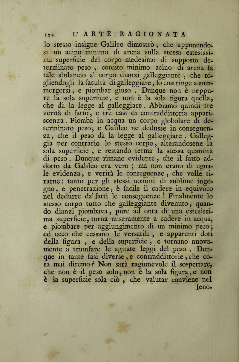 lo stesso insigne Galileo dimostrò, che apponendo- si un acino minimo di arena sulla stessa estesissi- ma superficie del corpo medesimo di supposto de- terminato peso , cotesto minimo acino di arena fa tale sbilancio al corpo dianzi galleggiante , che to- gliendogli la facultà di galleggiare, lo costringe a som- mergersi , e piombar giuso . Dunque non è neppu- re la sola superficie, e non è la sola figura quella, che dà la legge al galleggiare. Abbiamo quindi tre verità di fatto, e tre casi di contraddittoria appari- scenza . Piomba in acqua un corpo globolare di de- terminato peso; e Galileo ne dedusse in conseguen- za , che il peso dà la legge al galleggiare . Galleg- gia per contrario lo stesso corpo, alterandosene la sola superficie , e restando ferma la stessa quantità di peso . Dunque rimane evidente , che il fatto ad- dotto da Galileo era vero ; ma non erano di egua- le evidenza, e verità le conseguenze , che volle ti- rarne : tanto per gli stessi uomini di sublime inge- gno, e penetrazione, è facile il cadere in equivoco nel dedurre da’ fatti le conseguenze ! Finalmente lo stesso corpo tutto che galleggiante divenuto, quan- do dianzi piombava, pure ad onta di una estesissi- ma superficie, torna miseramente a cadere in acqua, e piombare per aggiungimento di un minimo peso; ed ecco che cessano le versatili , e apparenti doti della figura , e della superficie , e tornano nuova- mente a trionfare le agitate leggi del peso . Dun- que in tante fasi diverse , e contraddittorie , che co- sa mai diremo ? Non sarà ragionevole il sospettare, che non è il peso solo, non è la sola figura,e non è la superficie sola ciò , che valutar conviene nel feno-