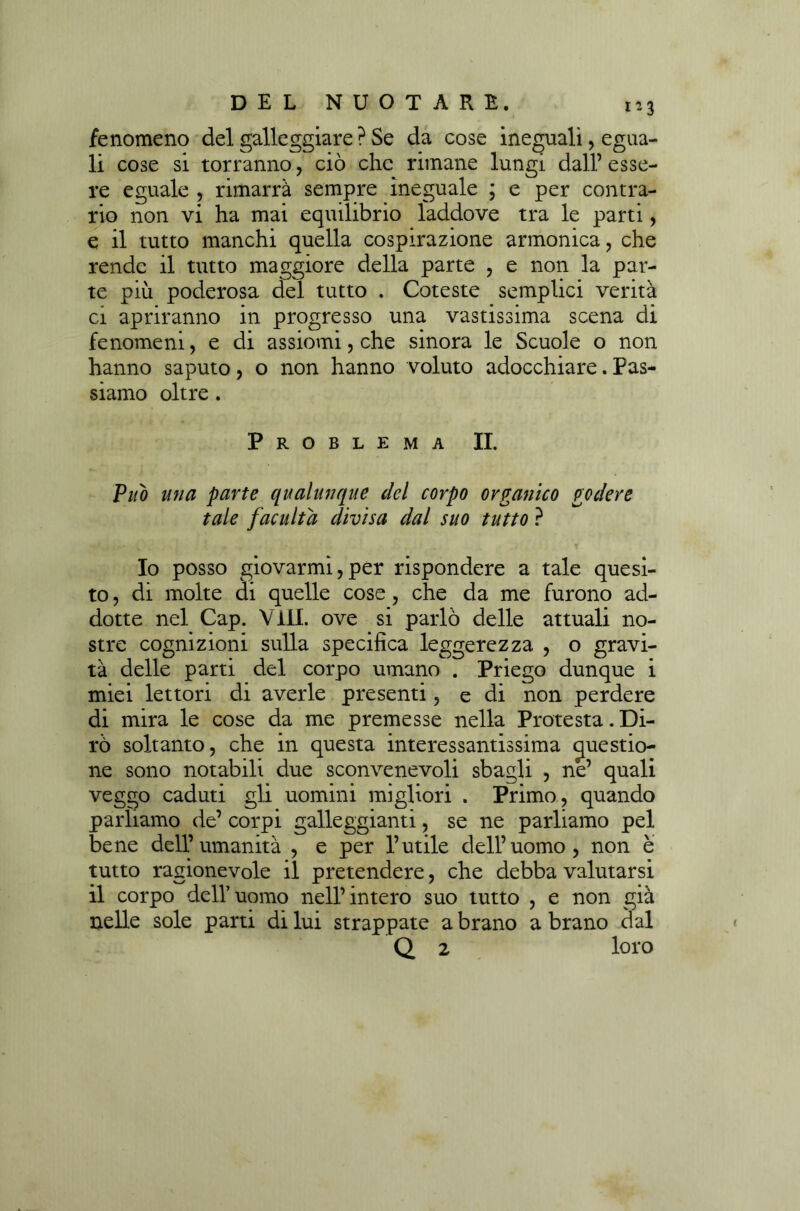 fenomeno del galleggiare ? Se da cose ineguali, egua- li cose si torranno, ciò che rimane lungi dall’esse- re eguale , rimarrà sempre ineguale ; e per contra- rio non vi ha mai equilibrio laddove tra le parti, e il tutto manchi quella cospirazione armonica, che rende il tutto maggiore della parte , e non la par- te più poderosa del tutto . Coteste semplici verità ci apriranno in progresso una vastissima scena di fenomeni, e di assiomi, che sinora le Scuole o non hanno saputo, o non hanno voluto adocchiare. Pas- siamo oltre. Problema II. Può una parte qualunque del corpo organico godere tale f acuita divisa dal suo tutto ? Io posso giovarmi,per rispondere a tale quesi- to , di molte di quelle cose, che da me furono ad- dotte nel Cap. Vili, ove si parlò delle attuali no- stre cognizioni sulla specifica leggerezza , o gravi- tà delle parti del corpo umano . Priego dunque i miei lettori di averle presenti, e di non perdere di mira le cose da me premesse nella Protesta. Di- rò soltanto, che in questa interessantissima questio- ne sono notabili due sconvenevoli sbagli , ne’ quali veggo caduti gli uomini migliori . Primo, quando parliamo de’ corpi galleggianti, se ne parliamo pel bene dell’umanità , e per l’utile dell’uomo, non è tutto ragionevole il pretendere, che debba valutarsi il corpo dell’uomo nell’intero suo tutto , e non già nelle sole parti di lui strappate a brano a brano dal Q 2 loro