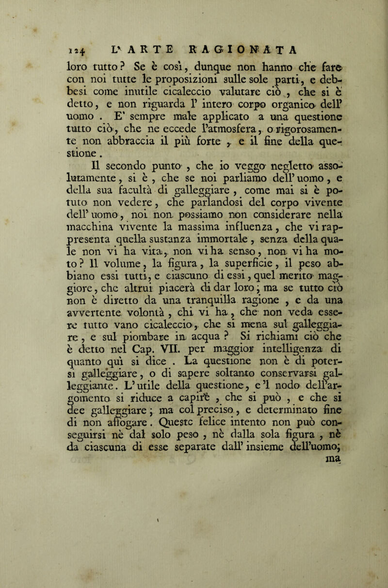 i*4 Lr A R T E RAGIONATA loro tutto? Se è cosi, dunque non hanno che fare con noi tutte le proposizioni sulle sole parti , e deb- besi come inutile cicaleccio valutare ciò , che si è detto, e non riguarda 1’ intero corpo organico dell’ uomo . E' sempre male applicato a una questione tutto ciò, che ne eccede l’atmosfera, o rigorosamen- te non abbraccia il più forte y e il fine della que- stione . Il secondo punto , che io veggo negletto* asso- lutamente , si è , che se noi parliamo dell’ uomo, e della sua facultà di galleggiare , come mai si è po- tuto non vedere, che parlandosi del corpo vivente dell’ uomo, noi non possiamo non considerare nella; macchina vivente la massima influenza, che vi rap- presenta quella sustanza immortale , senza della qua- le non vi ha vita,, non vi ha senso, non vi ha mo- to ? 11 volume, la figura, la superficie, il peso ab- biano essi tutti, e ciascuno di essi, quel merito* mag- giore , che altrui piacerà di dar loro ; ma se tutto ciò non è diretto da una tranquilla ragione , e da una avvertente volontà , chi vi ha, che non veda esse- re tutto vano cicaleccio,- che si mena sul galleggia- re , e sul piombare in acqua ? Si richiami ciò che è detto nel Cap. VII. per maggior intelligenza di quanto qui si dice . La questione non è ai poter- si galleggiare, o di sapere soltanto conservarsi gal- leggiante. L’utile della questione, e’1 nodo dell’ar- gomento si riduce a capirè , che si può , e che si dee galleggiare ; ma col preciso, e determinato fine di non affogare. Queste felice intento non può con- seguirsi nè dal solo peso , nè dalla sola figura , nè da ciascuna di esse separate dall’ insieme dell’uomo; ma *