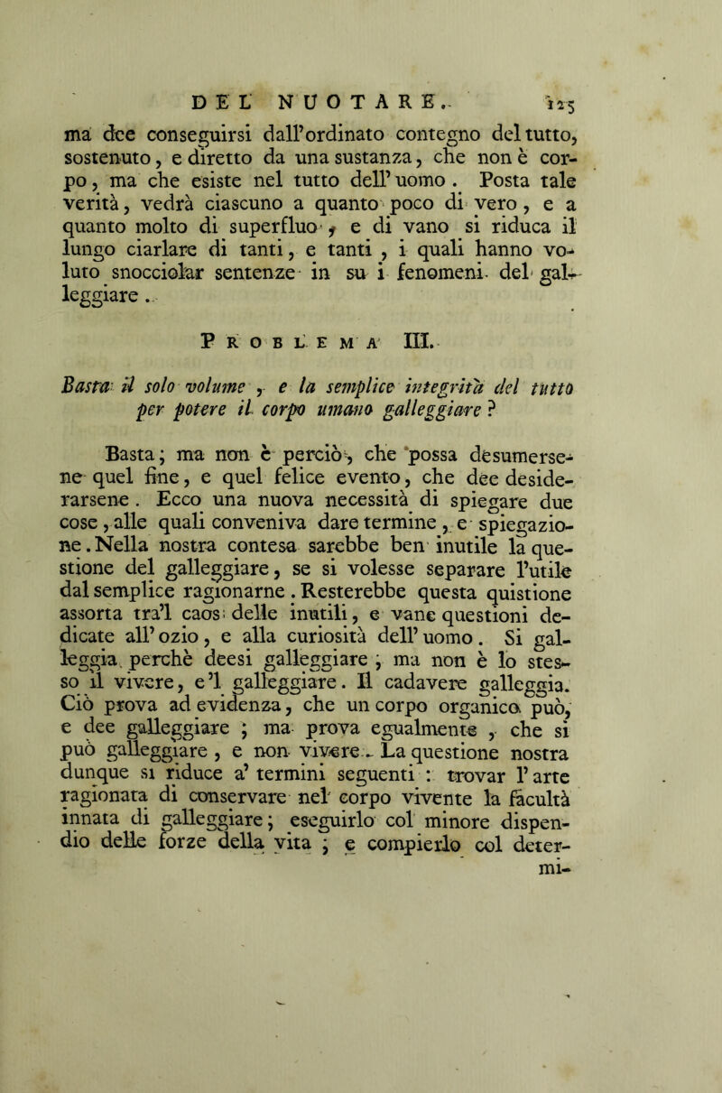 ma dee conseguirsi dall’ordinato contegno del tutto, sostenuto, e diretto da una sustanza, che non è cor- po , ma che esiste nel tutto dell’ uomo . Posta tale verità, vedrà ciascuno a quanto poco di vero , e a quanto molto di superfluo* * e di vano si riduca il lungo ciarlare di tanti, e tanti , i quali hanno vo^ luto snocciolar sentenze in su i fenomeni- del* gal- leggiare .. P R O B L E M A III. Basta' H solo volume , e la semplice integrità del tutto per potere il corpo umano galleggiare ? Basta ; ma non c perciò, che possa desumerse- ne quel fine, e quel felice evento, che dee deside- rarsene . Ecco una nuova necessità di spiegare due cose , alle quali conveniva dare termine , e spiegazio- ne. Nella nostra contesa sarebbe ben inutile la que- stione del galleggiare, se si volesse separare l’utile dal semplice ragionarne . Resterebbe questa quistione assorta tra’l caos; delle inutili, e vane questioni de- dicate all’ ozio, e alla curiosità dell’ uomo . Si gal- leggia, perchè deesi galleggiare ; ma non è lo stes~ so il vivere, e’1 galleggiare. Il cadavere galleggia. Ciò prova ad evidenza, che un corpo organica può, e dee galleggiare ; ma prova egualmente , che si può galleggiare , e non vivere - La questione nostra dunque si riduce a’ termini seguenti : trovar l’arte ragionata di conservare nel corpo vivente la facultà innata di galleggiare; eseguirlo col minore dispen- dio delle forze della vita ; e compierlo col deter-
