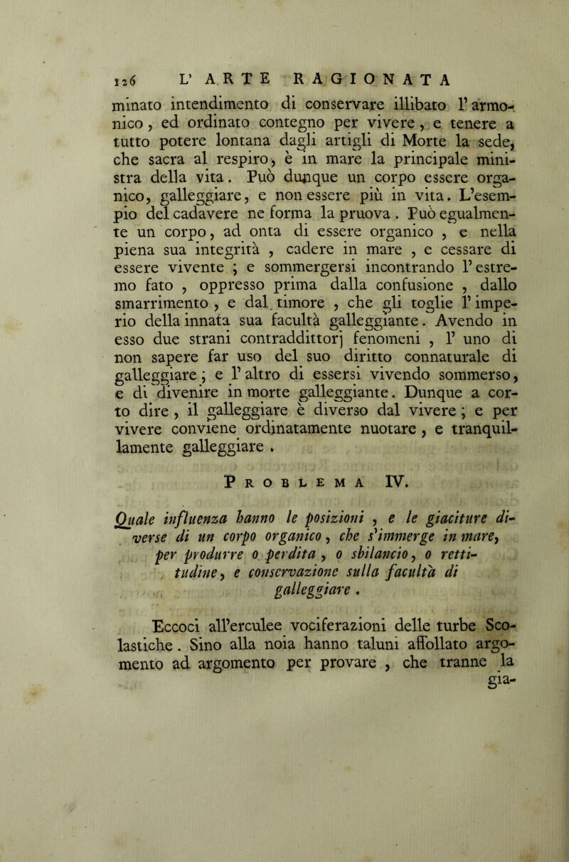 minato intendimento di conservare illibato l’armo- nico , ed ordinato contegno per vivere , e tenere a tutto potere lontana dagli artigli di Morte la sede, che sacra al respiro, è in mare la principale mini- stra della vita. Può dunque un corpo essere orga- nico, galleggiare, e non essere più in vita. L’esem- pio del cadavere ne forma la pruova . Può egualmen- te un corpo, ad onta di essere organico , e nella piena sua integrità , cadere in mare , e cessare di essere vivente ; e sommergersi incontrando l’estre- mo fato , oppresso prima dalla confusione , dallo smarrimento , e dal. timore , che gli toglie l’impe- rio della innata sua facultà galleggiante. Avendo in esso due strani contraddittorj fenomeni , 1’ uno di non sapere far uso del suo diritto connaturale di galleggiare ; e 1’ altro di essersi vivendo sommerso, e di divenire in morte galleggiante. Dunque a cor- to dire , il galleggiare è diverso dal vivere ; e per vivere conviene ordinatamente nuotare , e tranquil- lamente galleggiare . Problema IV. Quale influenza hanno le posizioni , e le giaciture di- verse di un corpo organico, che s'immerge in mare} per produrre o perdita , o sbilancio, o retti- tudine , e conservazione sulla facuita di galleggiare . Eccoci all’erculee vociferazioni delle turbe Sco- lastiche . Sino alla noia hanno taluni affollato argo- mento ad argomento per provare , che tranne la già-