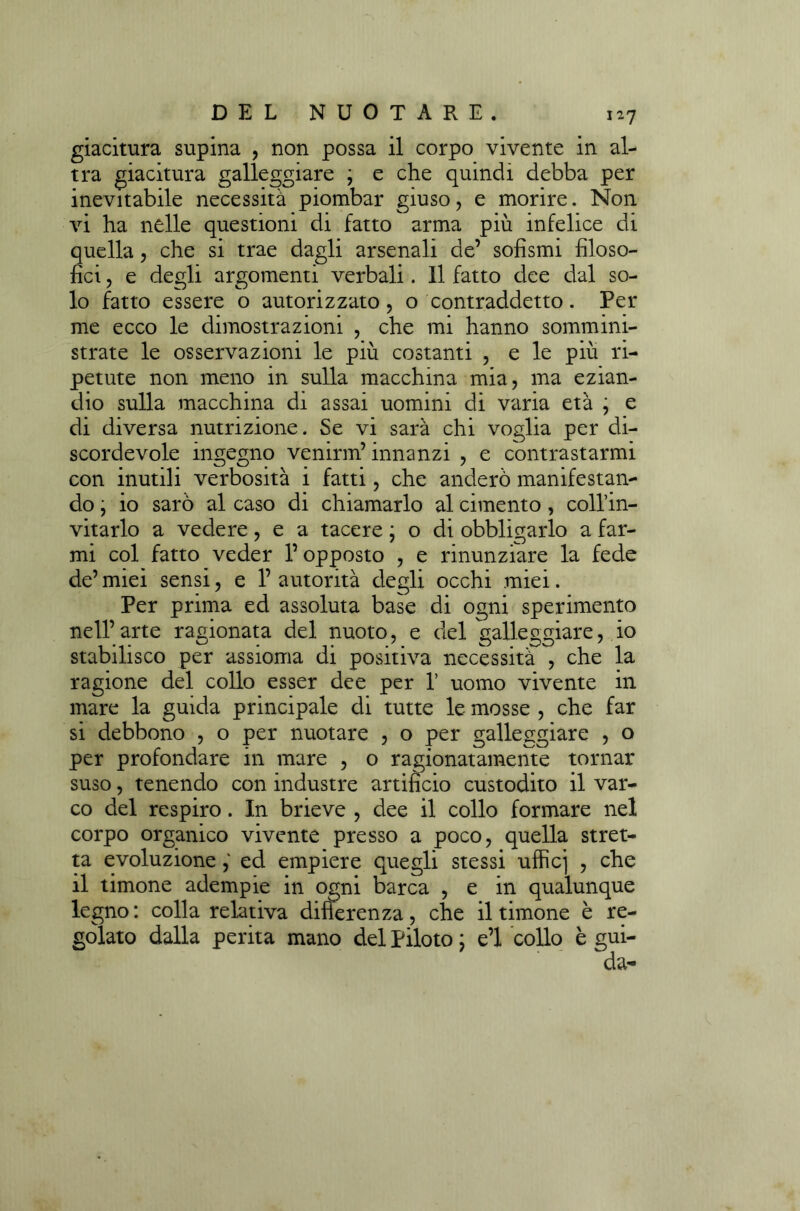 giacitura supina , non possa il corpo vivente in al- tra giacitura galleggiare ; e che quindi debba per inevitabile necessità piombar giuso, e morire. Non vi ha nelle questioni di fatto arma più infelice di quella, che si trae dagli arsenali de’ sofismi filoso- fici , e degli argomenti verbali. Il fatto dee dal so- lo fatto essere o autorizzato , o contraddetto. Per me ecco le dimostrazioni , che mi hanno sommini- strate le osservazioni le più costanti ? e le più ri- petute non meno in sulla macchina mia, ma ezian- dio sulla macchina di assai uomini di varia età ; e di diversa nutrizione. Se vi sarà chi voglia per di- scordevole ingegno venirm’ innanzi , e contrastarmi con inutili verbosità i fatti, che anderò manifestan- do ; io sarò al caso di chiamarlo al cimento, coll’in- vitarlo a vedere, e a tacere ; o di obbligarlo a far- mi col fatto veder P opposto , e rinunziare la fede de’ miei sensi, e 1’ autorità degli occhi miei. Per prima ed assoluta base di ogni sperimento nell’arte ragionata del nuoto, e del galleggiare, io stabilisco per assioma di positiva necessità , che la ragione del collo esser dee per 1’ uomo vivente in mare la guida principale di tutte le mosse , che far si debbono , o per nuotare , o per galleggiare , o per profondare in mare , o ragionatamente tornar suso, tenendo con industre artificio custodito il var- co del respiro. In brieve , dee il collo formare nel corpo organico vivente presso a poco, quella stret- ta evoluzione ,* ed empiere quegli stessi ufficj , che il timone adempie in ogni barca , e in qualunque legno : colla relativa differenza, che il timone è re- golato dalla perita mano del piloto ; e’1 collo è gui- da-
