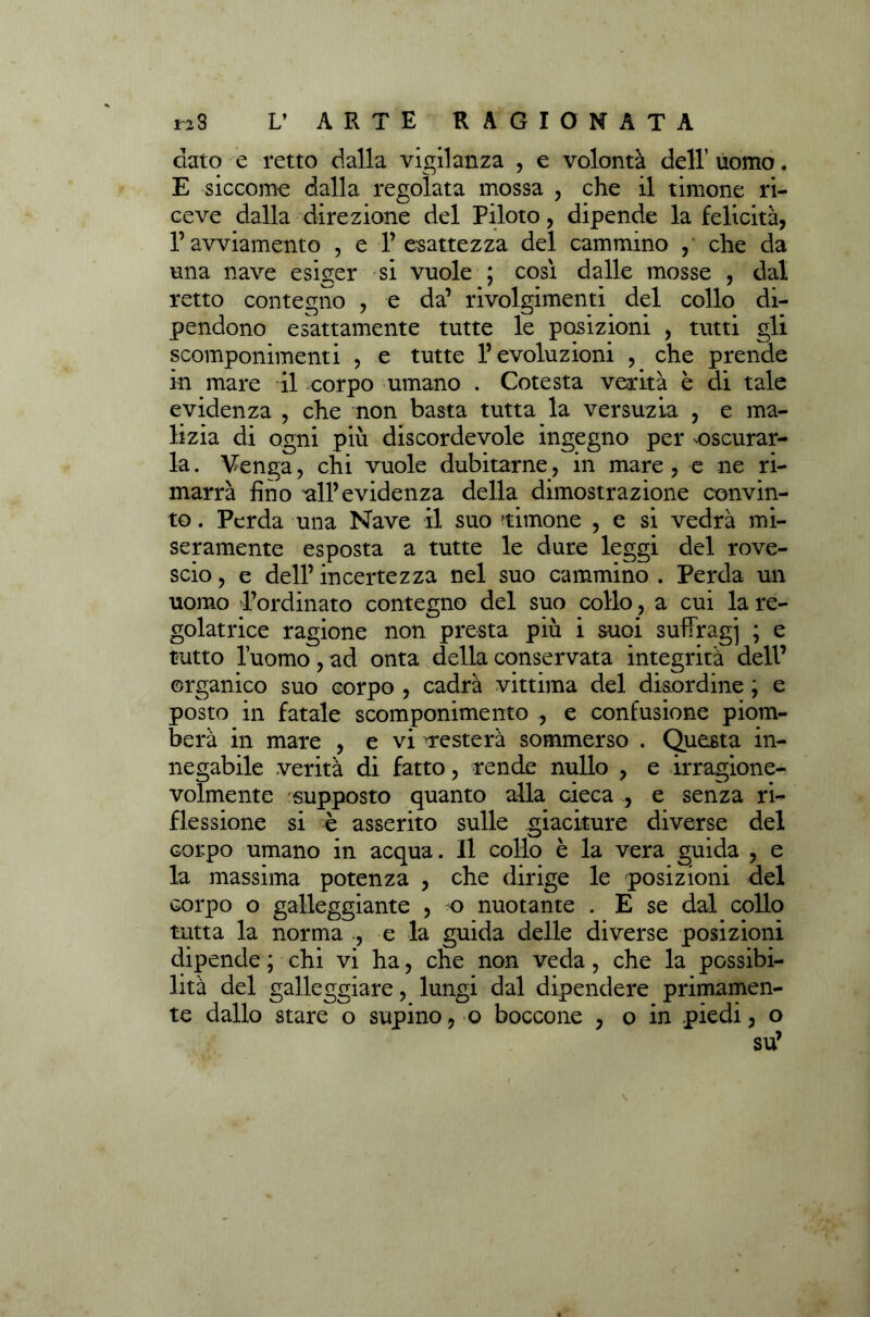 dato e retto dalla vigilanza , e volontà dell uomo. E siccome dalla regolata mossa , che il timone ri- ceve dalla direzione del Piloto, dipende la felicità, ravviamento , e l’esattezza del cammino , che da una nave esiger si vuole ; cosi dalle mosse , dal retto contegno , e da’ rivolgimenti del collo di- pendono esattamente tutte le posizioni , tutti gli scomponimenti , e tutte l’evoluzioni , che prende in mare il corpo umano . Cotesta verità è di tale evidenza , che non basta tutta la versuzia , e ma- lizia di ogni più discordevole ingegno per nscurar- la. ¥enga, chi vuole dubitarne, in mare , e ne ri- marrà fino all’evidenza della dimostrazione convin- to . Perda una Nave il suo timone , e si vedrà mi- seramente esposta a tutte le dure leggi del rove- scio , e dell’ incertezza nel suo cammino . Perda un uomo Tordinato contegno del suo collo, a cui la re- golatrice ragione non presta più i suoi suffragi > e tutto l’uomo , ad onta della conservata integrità dell’ organico suo corpo , cadrà vittima del disordine ; e posto in fatale scomponimento , e confusione piom- berà in mare , e vi ^resterà sommerso . Questa in- negabile verità di fatto, rende nullo , e irragione- volmente supposto quanto alla cieca , e senza ri- flessione si è asserito sulle giaciture diverse del corpo umano in acqua. Il collo è la vera guida , e la massima potenza , che dirige le posizioni del corpo o galleggiante , o nuotante . E se dal collo tutta la norma ., e la guida delle diverse posizioni dipende ; chi vi ha, che non veda, che la possibi- lità del galleggiare, lungi dal dipendere primamen- te dallo stare o supino, o boccone , o in piedi, o su’