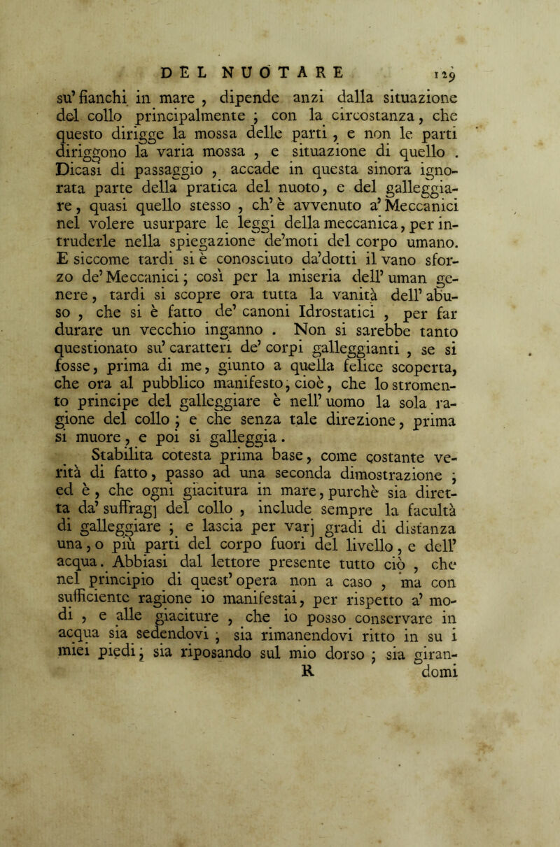 su’fianchi in mare , dipende anzi dalla situazione del collo principalmente ; con la circostanza, che questo dirigge la mossa delle parti , e non le parti diriggono la varia mossa , e situazione di quello . Dicasi di passaggio , accade in questa sinora igno- rata parte della pratica del nuoto, e del galleggia- re , quasi quello stesso , eh’ è avvenuto a5 Meccanici nel volere usurpare le leggi della meccanica, per in- truderle nella spiegazione de’moti del corpo umano. E siccome tardi si è conosciuto da’dotti il vano sfor- zo de’ Meccanici ; cosi per la miseria dell’ uman ge- nere , tardi si scopre ora tutta la vanità dell’ abu- so , che si è fatto de’ canoni Idrostatici , per far durare un vecchio inganno . Non si sarebbe tanto questionato su’ caratteri de’ corpi galleggianti , se si fosse, prima di me, giunto a quella felice scoperta, che ora al pubblico manifesto, cioè, che lostromen- to principe del galleggiare è nell’ uomo la sola ra- gione del collo ; e che senza tale direzione, prima si muore, e poi si galleggia. Stabilita cotesta prima base, come costante ve- rità di fatto, passo ad una seconda dimostrazione ; ed è , che ogni giacitura in mare, purché sia diret- ta da’ sufFrag] del collo , include sempre la facultà di galleggiare ; e lascia per varj gradi di distanza una, o più parti del corpo fuori del livello, e dell’ acqua. Abbiasi dal lettore presente tutto ciò , che nel principio di quest’opera non a caso , ma con sufficiente ragione io manifestai, per rispetto a’ mo- di , e alle giaciture , che io posso conservare in acqua sia sedendovi ■ sia rimanendovi ritto in su i miei piedi j sia riposando sul mio dorso ; sia giran- R domi