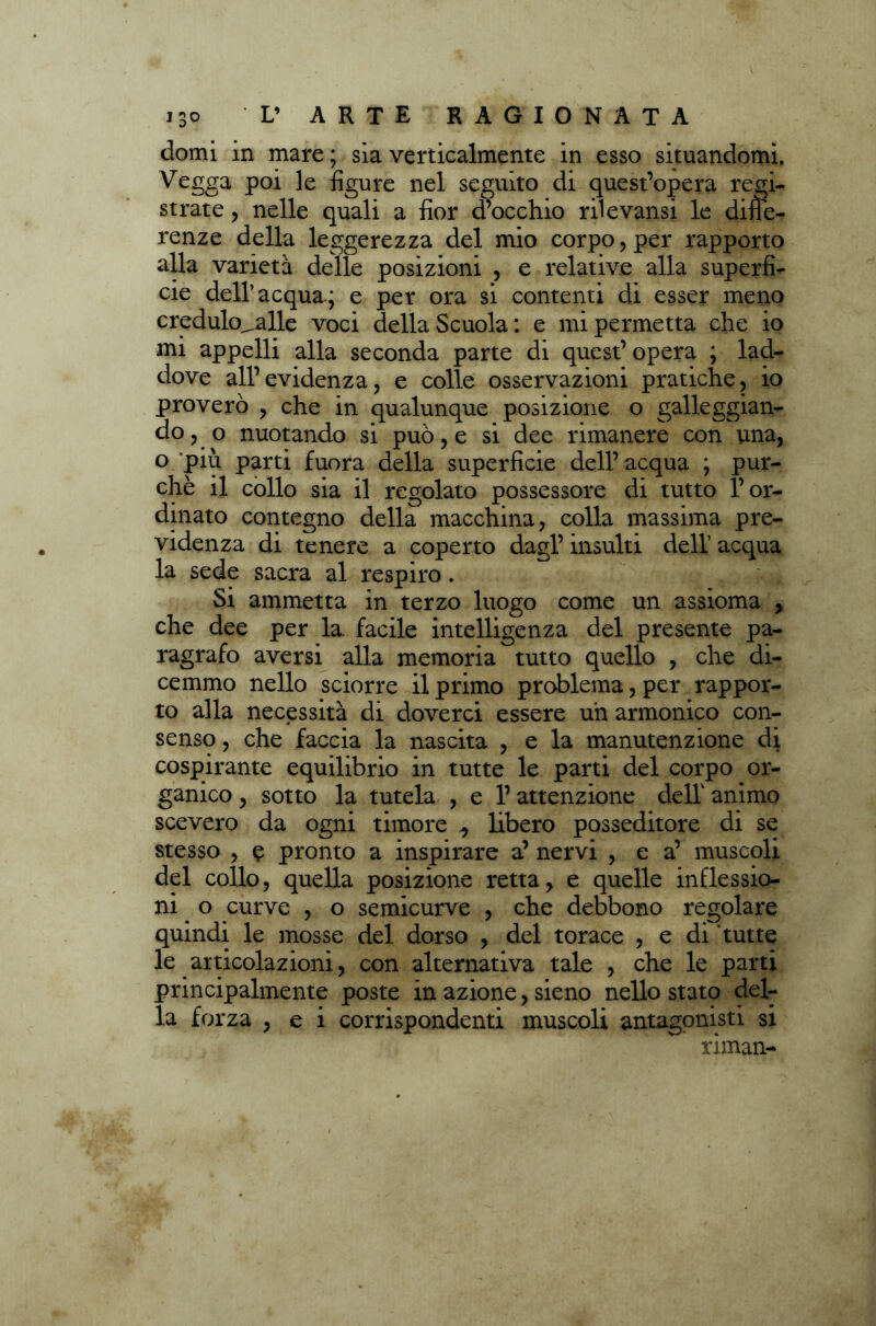 domi m mare ; sìa verticalmente in esso situandomi. Vegga poi le figure nel seguito di quest’opera regi- strate , nelle quali a fior d’occhio rii e valisi le difie- renze della leggerezza del mio corpo, per rapporto alla varietà delle posizioni , e relative alla superfi- cie dell’acqua; e per ora si contenti di esser meno credulo^alle voci della Scuola : e mi permetta che io mi appelli alla seconda parte di quest’ opera ; lad- dove all’evidenza, e colle osservazioni pratiche, io proverò , che in qualunque posizione o galleggian- do, o nuotando si può, e si dee rimanere con una, o piu parti fuora della superficie dell’ acqua ; pur- ché il collo sia il regolato possessore di tutto l’or- dinato contegno della macchina, colla massima pre- videnza di tenere a coperto dagl’ insulti dell’ acqua la sede sacra al respiro. Si ammetta in terzo luogo come un assioma , che dee per la. facile intelligenza del presente pa- ragrafo aversi alla memoria tutto quello , che di- cemmo nello sciorre il primo problema, per rappor- to alla necessità di doverci essere uh armonico con- senso , che faccia la nascita , e la manutenzione di cospirante equilibrio in tutte le parti del corpo or- ganico , sotto la tutela , e l’attenzione dell1 animo scevero da ogni timore ^ libero posseditore di se stesso , ? pronto a inspirare a’ nervi , e a’ muscoli del collo, quella posizione retta, e quelle inflessio- ni o curve , o semicurve , che debbono regolare quindi le mosse del dorso , del torace , e di tutte le articolazioni, con alternativa tale , che le parti principalmente poste in azione, sieno nello stato del- la forza , e i corrispondenti muscoli antagonisti si riman-