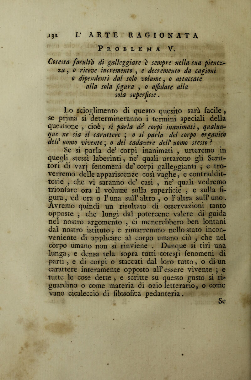 Problema V. Cotesta faculta di galleggiare è sempre nella sua pienez- za , o riceve incremento , e decremento da cagioni o dipendenti dal solo volume, o attaccate alla sola figura , o affidate alla sola superficie. Lo scioglimento di questo quesito sarà facile , se prima si determineranno i termini speciali della questione , cioè 7 si parla de’ corpi inanimati, qualun- que ne sia il carattere ; o si parla del corpo organico del/’ uomo vivente ; o del cadavere dell’ uomo stesso ? Se si parla de’ corpi inanimati , urteremo in quegli stessi laberinti, ne’ quali urtarono gli Scrit- tori di var] fenomeni de’ corpi galleggianti ; e tro- veremo delle appariscenze cosi vaghe, e contraddit- torie , che vi saranno de’ casi , ne’ quali vedremo trionfare ora il volume sulla superficie , e sulla fi- gura, *ed ora o l’una sull’altro , o l’altra sull’uno. Avremo quindi un risultato di osservazioni tanto opposte , che lungi dal potercene valere di guida nel nostro argomento , ci menerebbero ben lontani dal nostro istituto, e rimarremmo nello stato incon- veniente di applicare al corpo umano ciò , che nel corpo umano non si rinviene . Dunque si tiri una lunga, e densa tela sopra tutti cotesti fenomeni di parti, e di corpi o staccati dal loro tutto, o di un carattere interamente opposto all’essere vivente ; e tutte le cose dette , e scritte su questo gusto si ri- guardino o come materia di ozio letterario, o come vano cicaleccio di filosofica pedanteria. Se