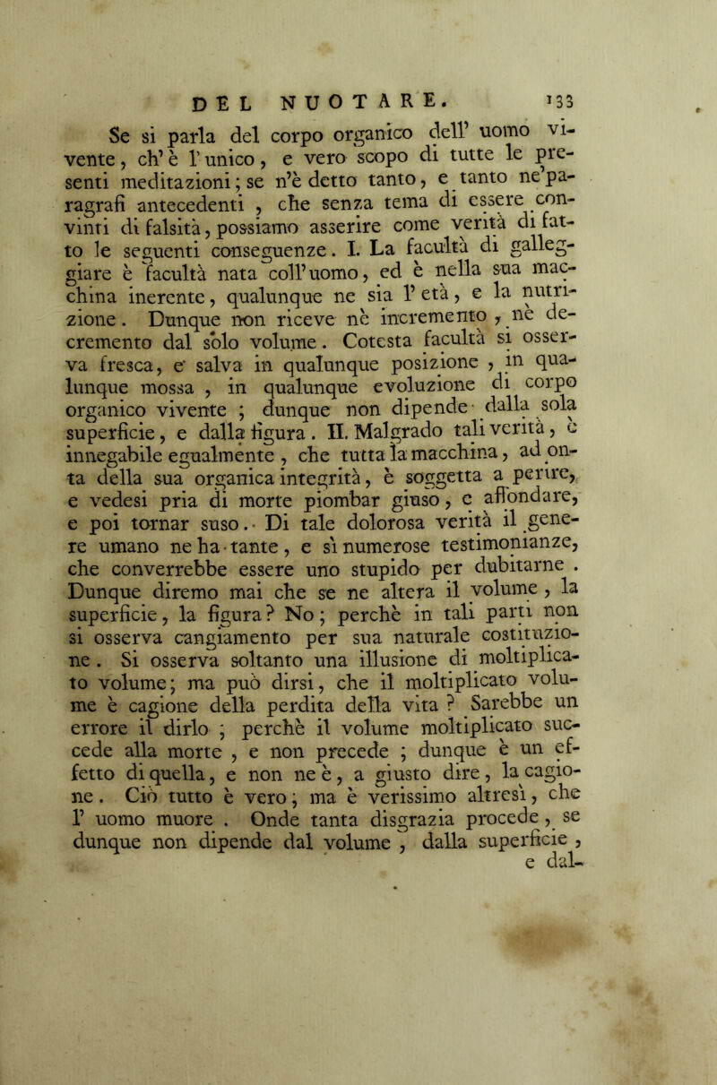 Se si parla del corpo organico dell’ uomo vi- vente , eh’ è l’unico , e vero scopo di tutte le pre- senti meditazioni ; se n’è detto tanto, e tanto ne pa- ragrafi antecedenti , che senza tema di essere con- vinti di falsità, possiamo asserire come verità di fat- to le seguenti conseguenze. I. La facuita di galleg- giare è facultà nata coll’uomo, ed è nella sua mac- china inerente, qualunque ne sia 1’ età, e la nutri- zione. Dunque non riceve nè incremento , ne de- cremento dal solo volume. Cotesta facultà si osser- va fresca, e' salva in qualunque posizione , in qua- lunque mossa , in qualunque evoluzione di corpo organico vivente ; dunque non dipende dalla soia- superficie, e dalla figura . IL Malgrado tali verità, e innegabile egualmente , che tutta la macchina, ad on- ta della sua organica integrità, è soggetta a perire, e vedesi pria di morte piombar giuso, e affondare, e poi tornar suso. • Di tale dolorosa verità il gene- re umano ne ha • tante , e si numerose testimonianze, che converrebbe essere uno stupido per dubitarne . Dunque diremo mai che se ne altera il volume , la superficie, la figura ? No ; perchè in tali parti non si osserva cangiamento per sua naturale costituzio- ne . Si osserva soltanto una illusione di ^moltiplica- to volume; ma può dirsi, che il moltiplicato volu- me è cagione della perdita della vita ? Sarebbe un errore il dirlo ; perchè il volume moltiplicato suc- cede alla morte , e non precede ; dunque è un ef- fetto di quella, e non ne è , a giusto dire, la cagio- ne . Ciò tutto è vero ; ma è verissimo altresì, che 1’ uomo muore . Onde tanta disgrazia procede , se dunque non dipende dal volume , dalla superficie , e dal-