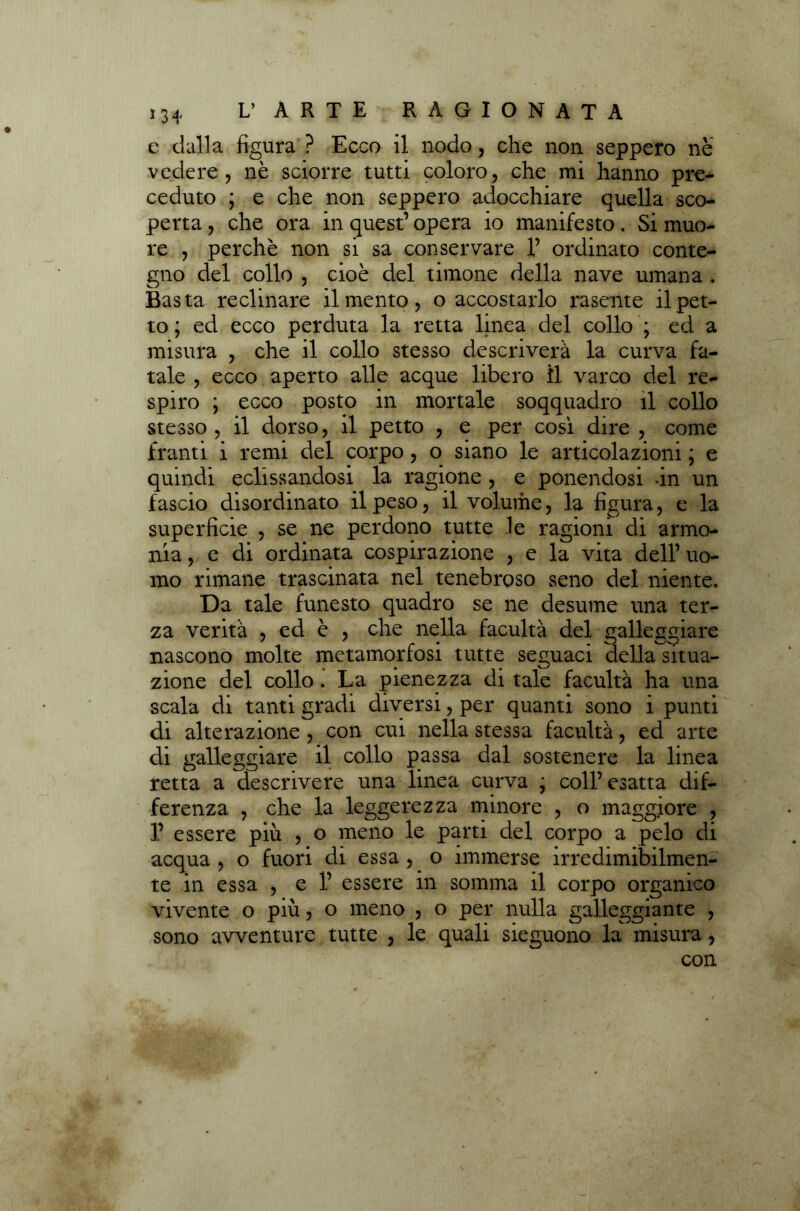 e dalla figura ? Ecco il nodo, che non seppero nè vedere, nè sciorre tutti coloro, che mi hanno pre- ceduto ; e che non seppero adocchiare quella sco- perta , che ora in quest’ opera io manifesto. Si muo- re , perchè non si sa conservare 1’ ordinato conte- gno del collo , cioè del timone della nave umana . Basta reclinare il mento, o accostarlo rasente il pet- to ; ed ecco perduta la retta linea del collo ; ed a misura , che il collo stesso descriverà la curva fa- tale , ecco aperto alle acque libero il varco del re- spiro y ecco posto in mortale soqquadro il collo stesso , il dorso, il petto , e per cosi dire , come franti i remi del corpo, o siano le articolazioni ; e quindi eclissandosi la ragione , e ponendosi -in un fascio disordinato il peso, il volume, la figura, e la superficie , se ne perdono tutte le ragioni di armo- nia , e di ordinata cospirazione , e la vita dell’ uo- mo rimane trascinata nel tenebroso seno del niente. Da tale funesto quadro se ne desume una ter- za verità , ed è , che nella facultà del galleggiare nascono molte metamorfosi tutte seguaci della situa- zione del collo . La pienezza di tale facultà ha una scala di tanti gradi diversi, per quanti sono i punti di alterazione , con cui nella stessa facultà, ed arte di galleggiare il collo passa dal sostenere la linea retta a descrivere una linea curva ; coll’esatta dif- ferenza , che la leggerezza minore , o maggiore , 1’ essere più , o meno le parti del corpo a pelo di acqua , o fuori di essa , o immerse irredimibilmen- te in essa , e 1’ essere in somma il corpo organico vivente o più, o meno , o per nulla galleggiante , sono avventure tutte , le quali sieguono la misura, con