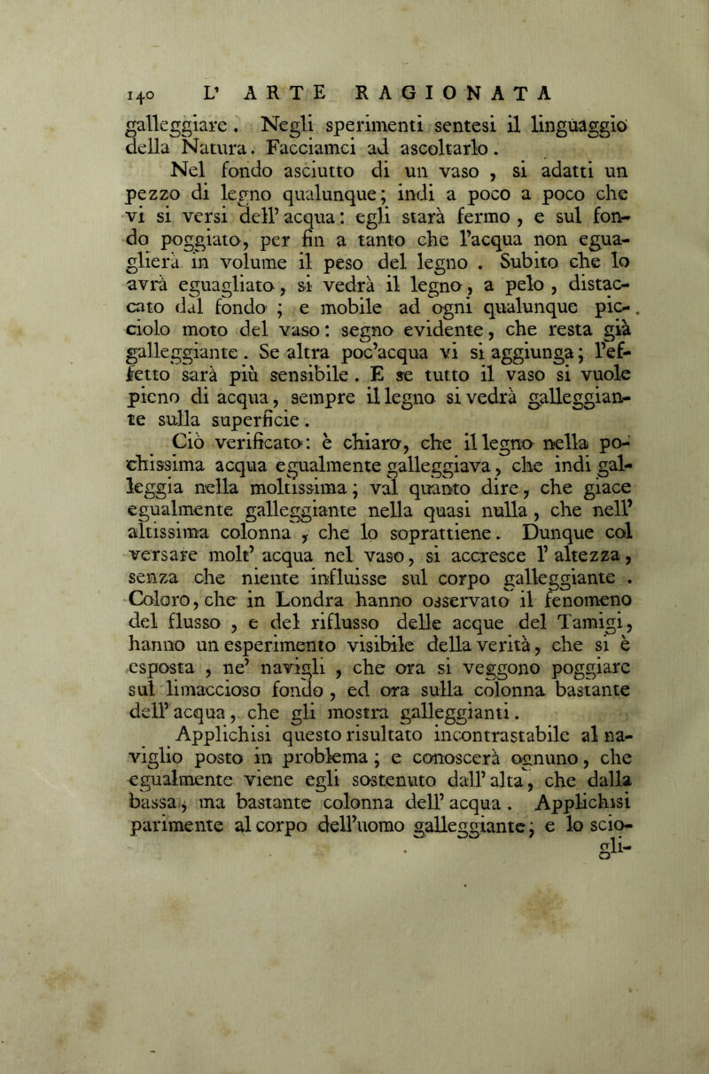 galleggiare . Negli sperimenti sentesi il linguaggio della Natura. Facciamci ad ascoltarlo. Nel fondo asciutto di un vaso , si adatti un pezzo di legno qualunque; indi a poco a poco che vi si versi dell’ acqua : egli starà fermo , e sul fon- do poggiato, per fin a tanto che l’acqua non egua- glierà in volume il peso del legno . Subito che lo avrà eguagliato, si vedrà il legno, a pelo , distac- cato dal fondo- ; e mobile ad ogni qualunque pie-. ciolo moto del vaso : segno evidente, che resta già galleggiante. Se altra poc’acqua vi si aggiunga ; l’ef- fetto sarà più sensibile . E se tutto il vaso si vuole pieno di acqua, sempre il legno, si vedrà galleggian- te sulla superficie. Ciò verificato : è chiaro, che il legno nella po- chissima acqua egualmente galleggiava, che indi gal- leggia nella moltissima; vai quanto dire, che giace egualmente galleggiante nella quasi nulla , che nell’ altissima colonna , che lo soprattiene„ Dunque col versare molt’ acqua nel vaso, si accresce 1’ altezza, senza che niente influisse sul corpo galleggiante . Coloro, che in Londra hanno osservato il fenomeno del flusso , e del riflusso delle acque del Tamigi, hanno un esperimento visibile della verità, che si è esposta , ne’ navigli , che ora si veggono poggiare sul limaccioso fondo , ed ora sulla colonna bastante dell’ acqua , che gli mostra galleggianti. Applichisi questo risultato incontrastabile al na- viglio posto in problema ; e conoscerà ognuno, che egualmente viene egli sostenuto dall’alta, che dalla bassa, ma bastante colonna dell’ acqua . Applichisi parimente al corpo dell’uomo galleggiante ; e lo scio-