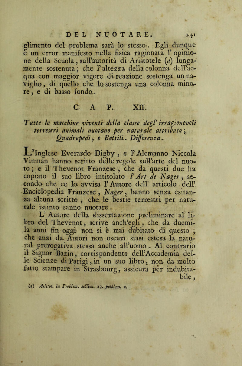 glimento del problema sarà lo stesso-. Egli dunque è un error manifesto nella fisica ragionata V opinio- ne della Scuola, sull’autorità di Aristotele (a) lunga- mente sostenuta; che l’altezza della colonna dell’ac- qua con maggior vigore di reazione sostenga un na- viglio, dì quello che la sostenga una. colonna mina- re, e di basso fondo,. C A P. XII. Tatte le macchine viventi della classe degP irragionevoli terrestri animali nuotano per naturale attributo ; Quadrupedi y e Rettili~ Differenza. L’inglese Everardo Digby , e V Alemanno Niccola Vinman hanna scritto delle regole sull’arte del nuo- to; e il Thevenot Franzese , che da questi due ha copiato il suo libro intitolato P Art de Nager, se- condo' che ce la avvisa l’Autore dell’ articolo dell’ Enciclopedia Franzese , Nager, hanno senza esitan- za alcuna scritto , che le bestie terrestri per natu- rale istinto sanno- nuotare . L’ Autore della dissertazione preliminare al li- bro del 1 hevenot, scrive anch’egli, che da duemi- la anni fin oggi non si è mai dubitato- di questo ; che anzi da Autori non oscuri siasi estesa la natur- ral prerogativa stessa anche all’uomo .. Al contrario il Signor Bazin, corrispondente dell’Accademia del- le Scienze di Parigi,,in un suo libro, non da molto fatto stampare in Strasbourg, assicura per indubita- bile , (a) Arìstvi* in Prcùlem. setlien. 23. prbblem. z*.