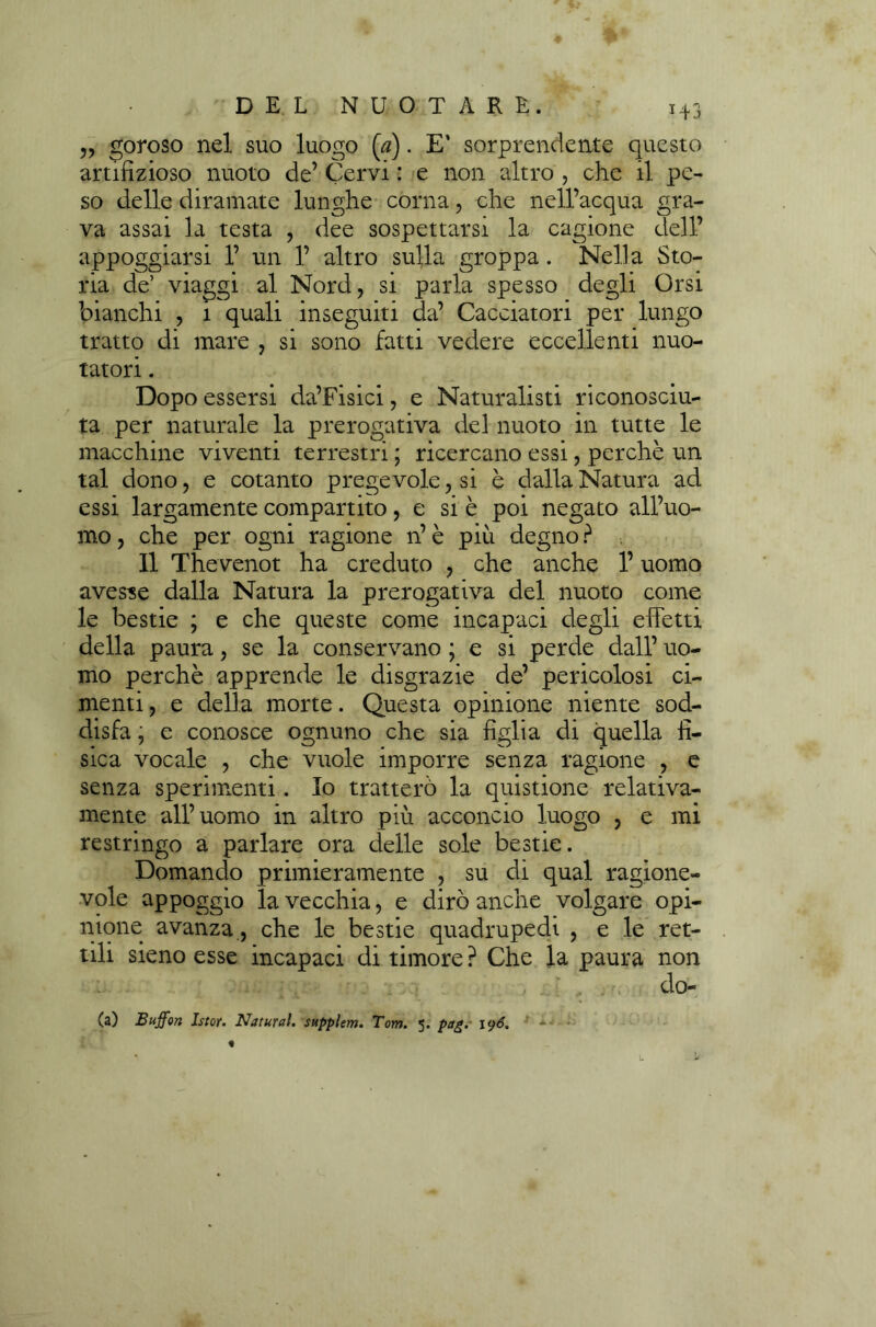 „ goroso nel suo luogo (0). E’ sorprendente questo artifizioso nuoto de’ Cervi : e non altro , che il pe- so delle diramate lunghe corna, che nell’acqua gra- va assai la testa , dee sospettarsi la cagione dell’ appoggiarsi 1’ un 1’ altro sulla groppa . Nella Sto- ria de’ viaggi al Nord, si parla spesso degli Orsi bianchi , 1 quali inseguiti da’ Cacciatori per lungo tratto di mare , si sono fatti vedere eccellenti nuo- tatori . Dopo essersi da’Fisici, e Naturalisti riconosciu- ta per naturale la prerogativa del nuoto in tutte le macchine viventi terrestri ; ricercano essi, perchè un tal dono, e cotanto pregevole, si è dalla Natura ad essi largamente compartito, e si è poi negato all’uo- mo , che per ogni ragione n’ è più degno ? 11 Thevenot ha creduto , che anche l’uomo avesse dalla Natura la prerogativa del nuoto come le bestie ; e che queste come incapaci degli effetti della paura, se la conservano ; e si perde dall’ uo- mo perchè apprende le disgrazie de’ pericolosi ci- menti, e della morte. Questa opinione niente sod- disfa , e conosce ognuno che sia figlia di quella fi- sica vocale , che vuole imporre senza ragione , e senza sperimenti. Io tratterò la quistione relativa- mente all’uomo in altro più acconcio luogo , e mi restringo a parlare ora delle sole bestie. Domando primieramente , su di qual ragione- vole appoggio la vecchia, e dirò anche volgare opi- nione avanza, che le bestie quadrupedi , e le ret- tili sieno esse incapaci di timore ? Che la paura non . . ■ , •_ ; ‘ . . dO- (a) Buffon Istor. Naturai, supplem. Tom. 5. pag.' \<)6. ■ •