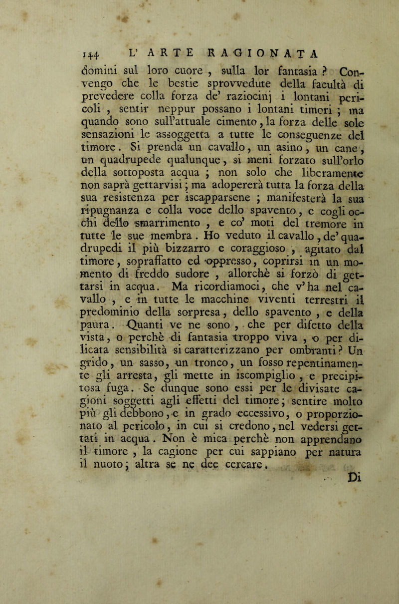 domini sul loro cuore , sulla lor fantasia ? Con- vengo che le bestie sprovvedute della facultà di prevedere colla forza de’ raziocini i lontani peri- coli , sentir neppur possano i lontani timori ; ma quando sono sull’attuale cimento, la forza delle sole sensazioni le assoggetta a tutte le conseguenze del timore. Si prenda un cavallo, un asino , un cane, un quadrupede qualunque, si meni forzato sull’orlo della sottoposta acqua ; non solo che liberamente non saprà gettarvisi ; ma adopererà tutta la forza della sua resistenza per iscapparsene ; manifesterà la sua ripugnanza e colla voce dello spavento, e cogli oc- chi dello smarrimento , e co’ moti del tremore in tutte le sue membra . Ho veduto il cavallo, de’ qua- drupedi il più bizzarro e coraggioso , agitato dal timore, sopraffatto ed «oppresso, coprirsi in un mo- mento di freddo sudore , allorché si forzò di get- tarsi in acqua. Ma ricordiamoci, che v’ha nel ca- vallo , e in tutte le macchine viventi terrestri il predominio della sorpresa, dello spavento , e della paura. -Quanti ve ne sono , che per difetto della vista, o perchè di fantasia troppo viva , o per di- licata sensibilità si caratterizzano per ombranti ? Un grido, un sasso, un tronco, un fosso repentinamen- te gli arresta, gli mette in iscompiglio , e precipi- tosa fuga. Se dunque sono essi per le divisate ca- gioni soggetti agli effetti del timore; sentire molto più gli debbono, e in grado eccessivo, o proporzio- nato al pericolo, in cui si credono, nel vedersi get- tati in acqua . Non è mica perchè non apprendano il timore , la cagione per cui sappiano per natura il nuoto; altra se ne dee cercare. Di