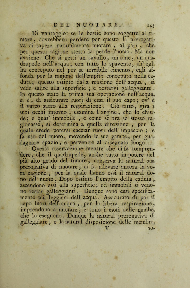 Di vantarlo: se le bestie sono soggette al ti- v—/Zi Oj more , dovrebbero perdere per questo la prerogati- va di sapere naturalmente nuotare , al pari , che per questa cagione stessa la perde l’uomo. Ma non avviene. Che si getti un cavallo, un cane, un qua- drupede nell’acqua; con tutto lo spavento, ch’egli ha conceputo nel per se terribile cimento , egli af- fonda per la ragione dell’empito conceputo nella ca- duta ; questo estinto dalla reazione dell’ acqua , si vede salire alla superficie ; e restarvi galleggiante . In questo stato la prima sua operazione nell’acqua, si è , di assicurare fuori di essa il suo capo ; ov’ è il varco sacro alla respirazione . Ciò fatto, gira i suoi occhi intorno ; esamina 1’ argine , che lo chiu- de ; e quas’ immobile , e come se tra se stesso ra- gionasse , si determina a quella direzione , per la quale crede potersi cacciar fuori dell’ impaccio ; e fa uso del nuoto, movendo le sue gambe, per gua- dagnare spazio, e pervenire al disegnato luogo. Questa osservazione mentre che ci fa compren- dere , che il quadrupede, anche tutto in potere del più alto grado del timore , conserva la naturai sua prerogativa di nuotare ; ci fa rilevare ancora la ve- ra cagione , per la quale hanno essi il naturai do- no del nuoto . Dopo estinto 1’ empito della caduta, ascendono essi alla superficie ; ed immobili si vedo- no restar galleggianti. Dunque sono essi specifica- mente più leggieri dell’ acqua. Assicurato di poi il capo fuori dell’ acqua , per la libera respirazione, imprendono a nuotare ; e sono i moti delle gambe, che lo eseguono . Dunque la naturai prerogativa di galleggiare ; e la naturai disposizione delle membra, T so-