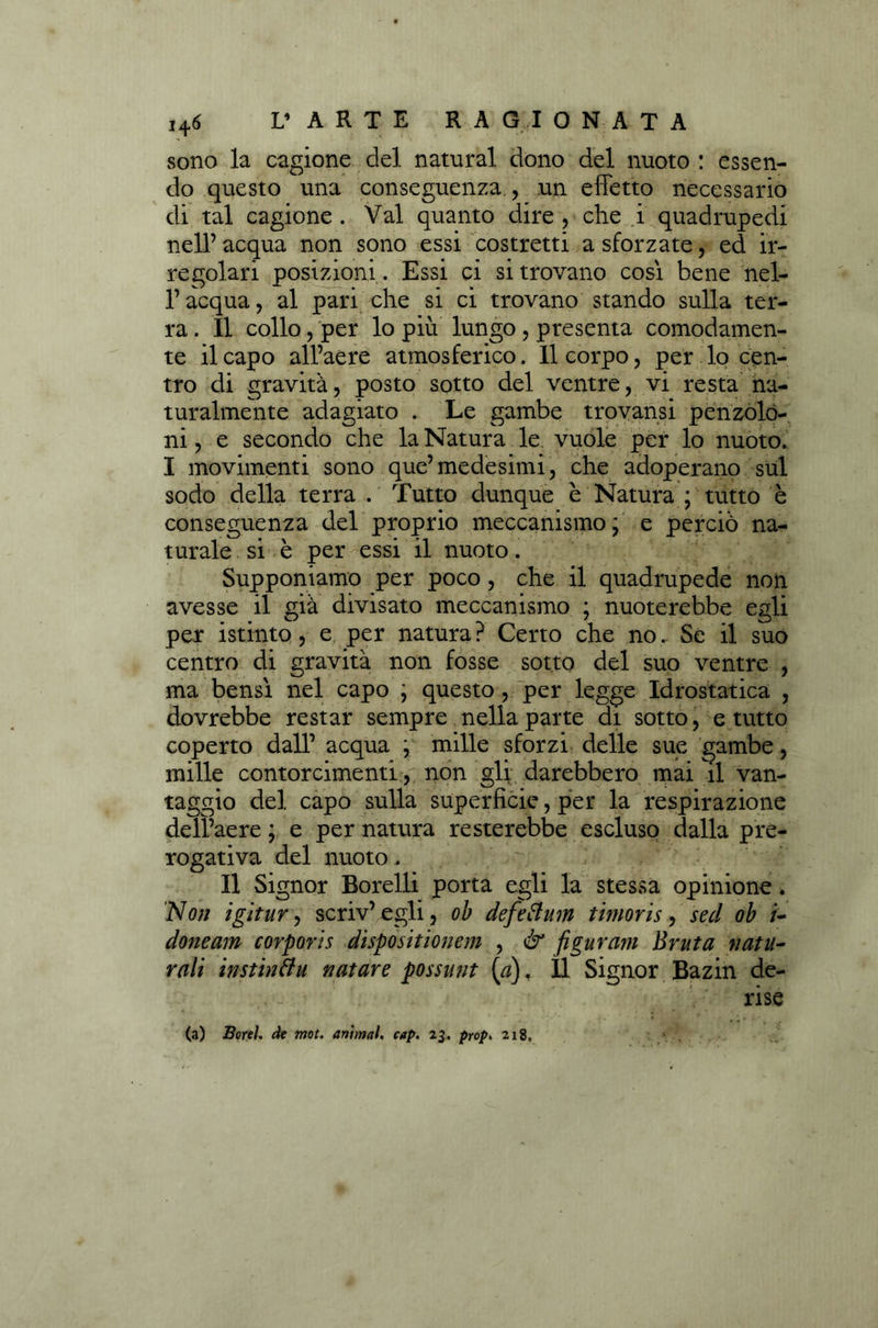 sono la cagione del naturai dono del nuoto : essen- do questo una conseguenza , un effetto necessario di tal cagione . Val quanto dire , che i quadrupedi nell’ acqua non sono essi costretti a sforzate, ed ir- regolari posizioni . Essi ci si trovano cosi bene nel- l’acqua, al pari che si ci trovano stando sulla ter- ra . Il collo, per lo più lungo , presenta comodamen- te il capo all’aere atmosferico. Il corpo, per lo cen- tro di gravità, posto sotto del ventre, vi resta na- turalmente adagiato . Le gambe trovansi penzolo- ni , e secondo che la Natura le vuole per lo nuoto. I movimenti sono que’medesimi, che adoperano sul sodo della terra . Tutto dunque e Natura ; tutto è conseguenza del proprio meccanismo * e perciò na- turale si è per essi il nuoto. Supponiamo per poco, che il quadrupede non avesse il già divisato meccanismo ; nuoterebbe egli per istinto, e per natura? Certo che no.. Se il suo centro di gravità non fosse sotto del suo ventre , ma bensì nel capo ; questo , per legge Idrostatica , dovrebbe restar sempre nella parte di sotto, e tutto coperto dall’ acqua r mille sforzi delle sue gambe, mille contorcimenti , non gli darebbero mai il van- taggio del capo sulla superficie, per la respirazione dell’aere ; e per natura resterebbe escluso dalla pre- rogativa del nuoto. Il Signor Sorelli porta egli la stessa opinione. Non igì tur, scriv’ egli, oh defettum timoris, sed ob /- doneam torporis dispositionem , & figurarti Bruta natu- rali instinìlu nature possunt (#). Il Signor Bazin de- rise (a) Borei, de mot. animai, cap. 23. prop, 218.