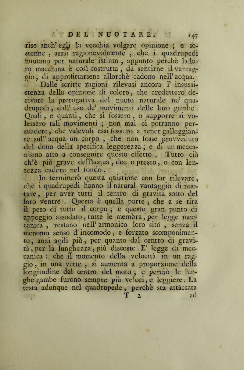 rise aneli’ egli la vecchia volgare opinione ; e so- stenne , assai ragionevolmente , che i quadrupedi nuotano per naturale istinto , appunto perchè la lo- ro macchina è cosi costrutta, da sentirne il vantag- gio ; di approfittarsene allorché cadono nell’ acqua. Dalle scritte ragioni rilevasi ancora 1’ insussi- stenza della opinione di coloro, che credettero de- rivare la prerogativa del nuoto naturale ne’ qua- drupedi , dall’ uso de’ movimenti delle loro gambe . Quali, e quanti, che si fossero , o supporre si vo- lessero tali movimenti ; non mai ci potranno per- suadere, che valevoli essi fossero a tener galleggian- te sull’ acqua un corpo , che non fosse provveduto del dono della specifica leggerezza ; e di un mecca- nismo atto a conseguire questo effetto . Tutto ciò eh’è piu grave dell’acqua, dee opresto, o con len- tezza cadere nel fondo. Io terminerò questa quistione con far rilevare, che i quadrupedi hanno il naturai vantaggio di nuo- tare , per aver tutti il centro di gravità sotto del loro ventre . Questa è quella parte , che a se tira il peso di tutto il corpo j e questo gran punto di appoggio assodato, tutte le membra,'per legge mec- canica , restano nell’ armonico loro sitò , senza il menomo senso d’incomodo, e forzato scomponimen- to , anzi agili più, per quanto dal centro di gravi- tà , per la lunghezza, più discoste . E' legge di mec- canica : che il momento della velocità in un rag- gio, in una vette , si aumenta a proporzione della longitudine dal centro del moto ; e perciò le lun- ghe gambe furono sempre più veloci, e leggiere. La testa adunque nel quadrupede , perchè sta attaccata T 2 ad