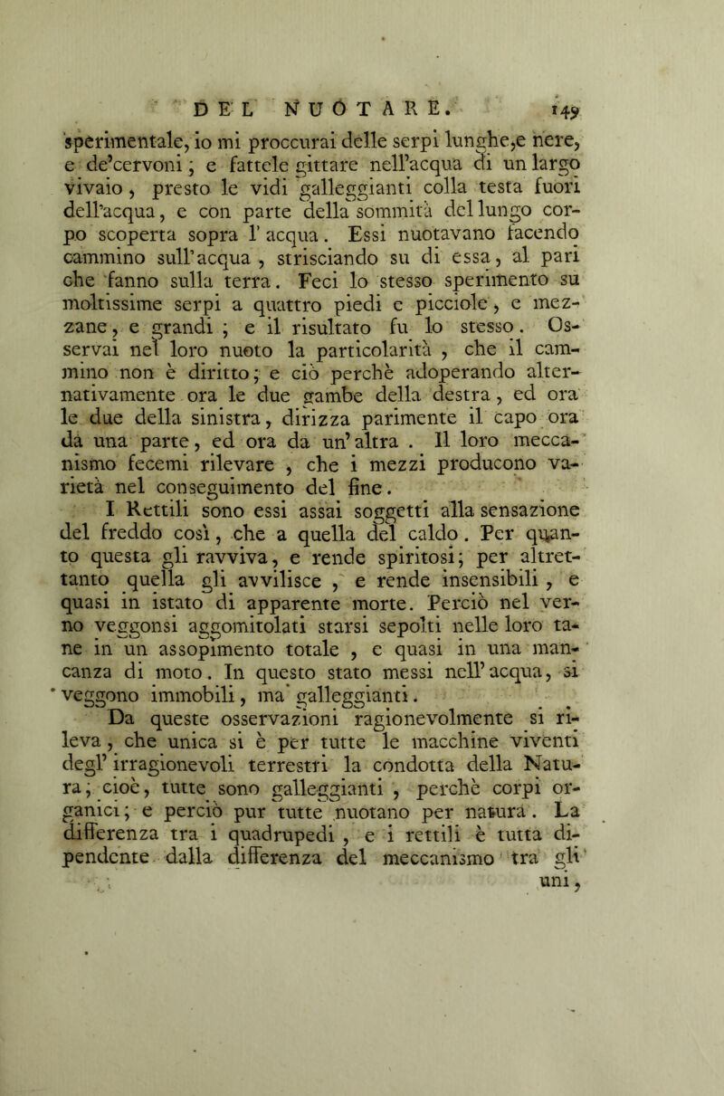 H9 sperimentale, io mi proccurai delle serpi lunghe,e nere, e de’cervoni ; e fattele gittare nell’acqua di un largo vivaio , presto le vidi galleggianti colla testa fuori dell’acqua, e con parte della sommità del lungo cor- po scoperta sopra 1’ acqua. Essi nuotavano facendo cammino sull’acqua, strisciando su di essa, al pari che fanno sulla terra. Feci lo stesso sperimento su moltissime serpi a quattro piedi e picciole, e mez- zane , e grandi ; e il risultato fu lo stesso. Os- servai nel loro nuoto la particolarità , che il cam- mino non è diritto; e ciò perchè adoperando alter- nativamente ora le due <rambe della destra, ed ora le due della sinistra, dirizza parimente il capo ora da una parte, ed ora da un’altra . 11 loro mecca- nismo fecemi rilevare , che i mezzi producono va- rietà nel conseguimento del fine. I Rettili sono essi assai soggetti alla sensazione del freddo cosi, che a quella del caldo . Per quan- to questa gli ravviva, e rende spiritosi; per altret- tanto quella gli avvilisce , e rende insensibili , e quasi in istato di apparente morte. Perciò nel ver- no veggonsi aggomitolati starsi sepolti nelle loro ta* ne in un assopimento totale , e quasi in una man- canza di moto. In questo stato messi nell’acqua, si ’ veggono immobili, ma’ galleggianti. Da queste osservazioni ragionevolmente si ri- leva , che unica si è per tutte le macchine viventi degl’irragionevoli terrestri la condotta della Natu- ra, cioè, tutte sono galleggianti , perchè corpi or- ganici ; e perciò pur tutte nuotano per natura. La differenza tra i quadrupedi , e i rettili è tutta di- pendente dalla differenza del meccanismo tra gli ~ * ri •' mni,