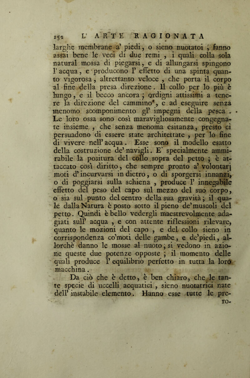 25* larghe membrane a’ piedi , o sieno nuotato! , fanno assai bene le veci di due remi , i quali colla sola naturai mossa di piegarsi, e di allungarsi spingono V acqua, e • producono 1’ effetto di una spinta quan- to vigorosa, altrettanto veloce , che porta il corpo al fine -della presa direzione . Il collo per lo piu è lungo, e il becco ancora ; ordigni attissimi a tene- re la direzione del cammino4, e ad eseguire senza menomo scomponimento gl’ impegni della pesca . Le loro ossa sono così maravigliosamente congegna- te insieme , che senza menoma esitanza, presto ci persuadono di essere state architettate , per lo fine di vivere nell’ acqua. Esse sono il modello esatto della costruzione de’ navigli. E' specialmente ammi- rabile la positura del collo. sopra del petto ; è at- taccato così diritto, che sempre pronto a’ volontar j moti d’incurvarsi in dietro, o di sporgersi innanzi, o di poggiarsi sulla schiena , produce 1’ innegabile effetto del peso del capo sul mezzo del suo corpo, o sia sul punto del centro della sua gravità \ il qua- le dalla Natura è posto sotto il pieno de’ muscoli del petto. Quindi è bello vedergli maestrevolmente ada- giati sull’ acqua , e con attente riflessioni rilevare, quanto le mozioni del capo , e del collo sieno in corrispondenza co’moti delle gambe, e de’piedi, al- lorché danno le mosse al-nuoto, si vedono in azio- ne queste due potenze opposte ; il momento delle quali produce 1’ equilibrio perfetto in tutta la loro macchina. Da ciò che è detto, è ben chiaro, che le tan- te specie di uccelli acquatici , sieno nuotatrici nate dell’ instabile elemento. Hanno esse tutte le pre- ro-
