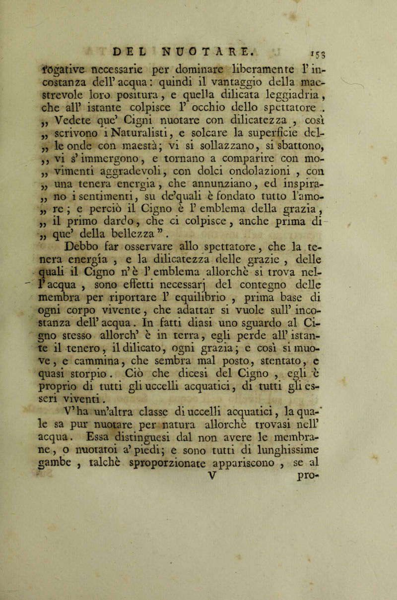 itogative necessarie per dominare liberamente l’in- costanza deir acqua : quindi il vantaggio della mae- strevole loro positura, e quella dilicata leggiadria, che all’ istante colpisce 1’ occhio dello spettatore . „ Vedete que’ Cigni nuotare con dilicatezza , così „ scrivono i Naturalisti, e solcare la superficie del- ,, le onde con maestà; vi si sollazzano, si sbattono, ,, vi s’immergono, e tornano a comparire con mo- „ vimenti aggradevoli, con dolci ondolazioni , con „ una tenera energia, che annunziano, ed inspira- „ no i sentimenti, su de’quali è fondato tutto l’amo- „ re ; e perciò il Cigno è 1’ emblema della grazia, „ il primo dardo, che ci colpisce, anche prima di- „ que’ della bellezza ” . Debbo far osservare allo spettatore, che la te- nera energia , e la dilicatezza delle grazie , delle quali il Cigno n’ è 3’ emblema allorché si trova nel- l’acqua , sono effetti necessari del contegno delle membra per riportare 1’ equilibrio , prima base di ogni corpo vivente, che adattar si vuole sull’ inco- stanza dell’ acqua. In fatti diasi uno sguardo al Ci- gno stesso allorch’ è in terra, egli perde all’ istan- te il tenero, il dilicato, ogni grazia ; e così si muo- ve , e cammina, che sembra mal posto, stentato, e quasi storpio. Ciò che dicesi del Cigno , egli e proprio di tutti gli uccelli acquatici, di tutti gli es- seri viventi. V’ha un’altra classe di uccelli acquatici, la qua-' le sa pur nuotare per natura allorché trovasi nell’ acqua. Essa distinguesi dal non avere le membra- ne, o nuotatoi a’piedi; e sono tutti di lunghissime gambe , talché sproporzionate appariscono , se al V prò-