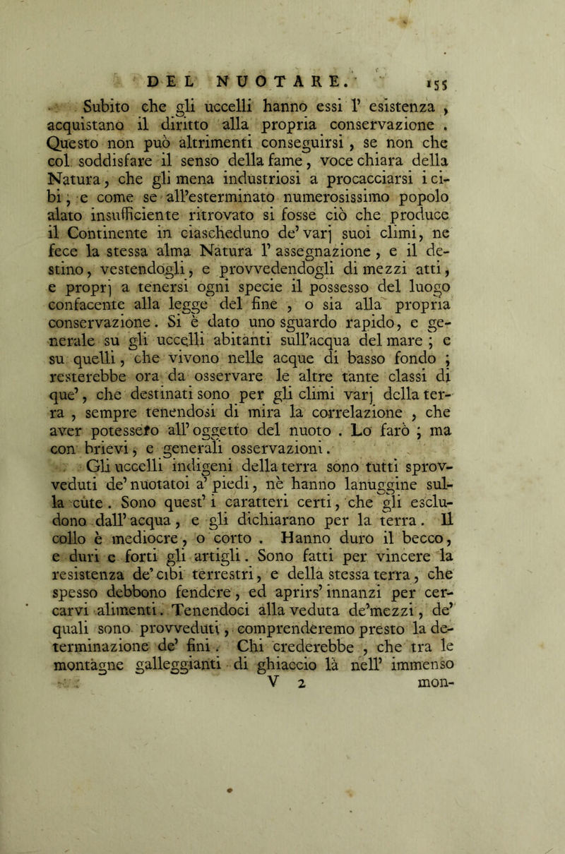 Subito che gli uccelli hanno essi 1’ esistenza , acquistano il diritto alla propria conservazione . Questo non può altrimenti conseguirsi , se non che col soddisfare il senso della fame, voce chiara della Natura, che gli mena industriosi a procacciarsi i ci- bi, e come se all’esterminato numerosissimo popolo alato insufficiente ritrovato si fosse ciò che produce il Continente in ciascheduno de’varj suoi climi, ne fece la stessa alma Natura 1’ assegnazione , e il de- stino, vestendogli, e provvedendogli dimezzi atti, e propr] a tenersi ogni specie il possesso del luogo confacente alla legge del fine , o sia alla propria conservazione. Si è dato uno sguardo rapido, e ge- nerale su gli uccelli abitanti sull’acqua del mare ; e su quelli, che vivono nelle acque di basso fondo ; resterebbe ora da osservare le altre tante classi di que’, che destinati sono per gli climi varj della ter- ra , sempre tenendosi di mira la correlazione , che aver potessero all’oggetto del nuoto . Lo farò ; ma con hrievi, e generali osservazioni. Gli uccelli indigeni della terra sono tutti sprov- veduti de’ nuotatoi a’ piedi, nè hanno lanuggine sul- la cute. Sono quest’i caratteri certi, che gli esclu- dono dall’ acqua, e gli dichiarano per la terra. Il collo è mediocre, o corto . Hanno duro il becco, e duri e forti gli artigli. Sono fatti per vincere la resistenza de’cibi terrestri, e della stessa terra, che spesso debbono fendere, ed aprirs’ innanzi per cer- carvi alimenti. Tenendoci alla veduta de’mezzi, de’ quali sono provveduti, comprenderemo presto la de- terminazione de’ fini. Chi crederebbe , che tra le montagne galleggianti di ghiaccio là nell’ immenso V 2 mon-