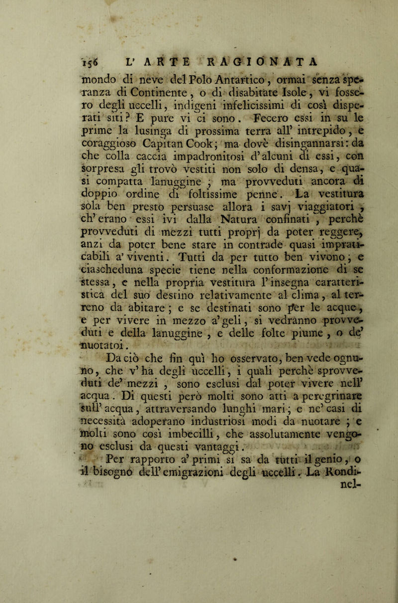mondo di néve del Polo Antartico , ormai sènza spe- ranza di Continente, o di disabitate Isole , vi fosse- ro degli uccelli, indigeni infelicissimi di così dispe- rati siti? E pure vi ci sono. Fecero essi in su le prime la lusinga di prossima terra all’ intrepido, e coraggioso Capitan Cook ; ma dovè disingannarsi: da che colla caccia impadronitosi d’alcuni di essi, con sorpresa gli trovò vestiti non solo di densa , e qua- si compatta lanuggine ; ma provveduti ancora di doppio ordine di foltissime penne. La vestitura sola ben presto persuase allora i savj viaggiatori , eh’ erano essi ivi dalla Natura confinati , perchè provveduti di mezzi tutti proprj da poter reggere, anzi da poter bene stare in contrade quasi imprati- cabili a’viventi. Tutti da per tutto ben vivono ; e ciascheduna specie tiene nella conformazione di se stessa, e nella propria vestitura l’insegna caratteri- stica del suo destino relativamente al dima, al ter- reno da abitare; e se destinati sono pfer le acque, e per vivere in mezzo a’geli, si vedranno provve- duti e della lanuggine , e delle folte piume , o de’ -nuotato!. Da ciò che fin qui ho osservato, ben vede ognu- no, che v’ha degli uccelli, i quali perchè sprovve- duti de’ mezzi ,sono esclusi dal poter vivere nell’ acqua. Di questi però molti sono atti a peregrinare sull’acqua, attraversando lunghi mari; e ne’casi di necessità adoperano industriosi modi da nuotare ; e molti sono così imbecilli, che assolutamente vengo- no esclusi da questi vantaggi. Per rapporto a’primi si sa da tutti il genio , o il bisognò dell’ emigrazioni degli uccelli. La Rondi- nel-