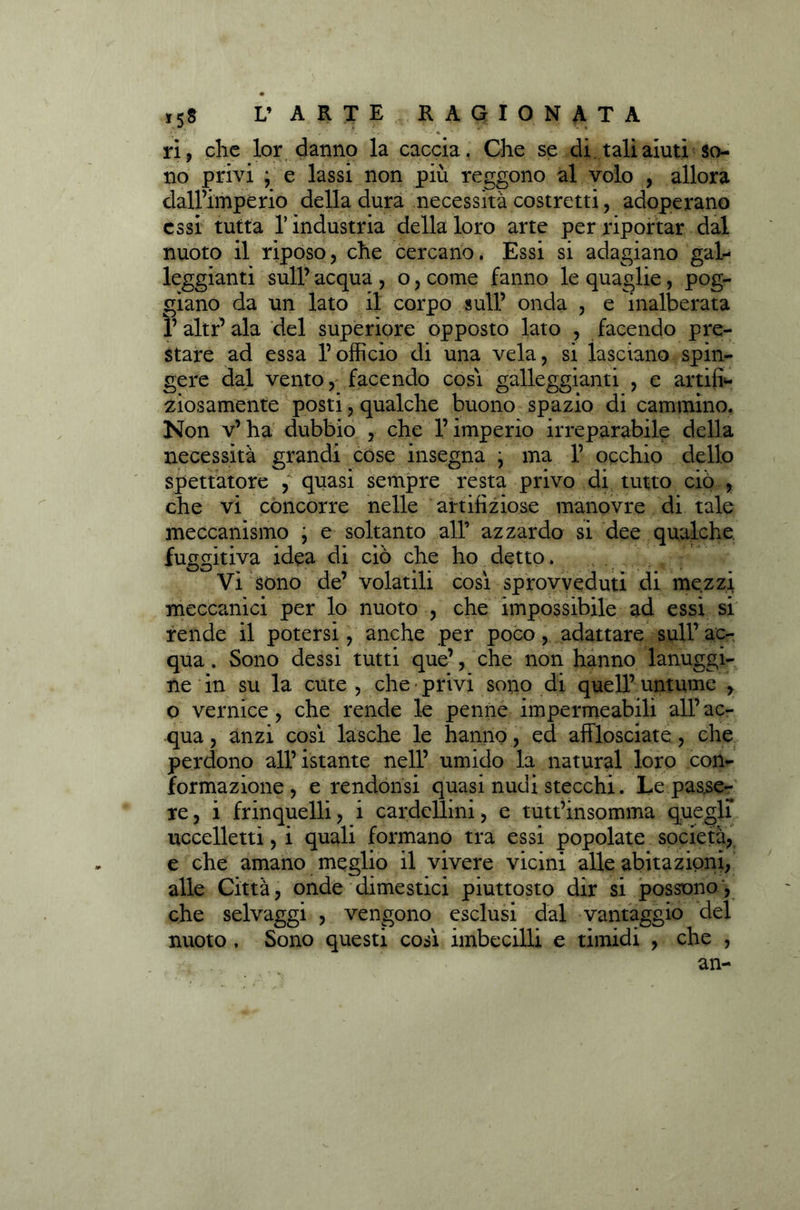 ri, che lor danno la caccia. Che se di tali aiuti so- no privi ; e lassi non più reggono al volo , allora dall’imperio della dura necessità costretti, adoperano essi tutta T industria della loro arte per riportar dal nuoto il riposo, che cercano. Essi si adagiano gal- leggianti sull’ acqua , o, come fanno le quaglie, pog- giano da un lato il corpo sull’ onda , e inalberata l’altr’ala del superiore opposto lato , facendo pre- stare ad essa l’officio di una vela, si lasciano spin- gere dal vento, facendo cosi galleggianti , e artifi- ciosamente posti, qualche buono spazio di cammino. Non v’ha dubbio , che l’imperio irreparabile della necessità grandi cose insegna } ma 1’ occhio dello spettatore , quasi sempre resta privo di tutto ciò , che vi concorre nelle artifiziose manovre di tale meccanismo ; e soltanto all’ azzardo si dee qualche, fuggitiva idea di ciò che ho detto. Vi sono de’ volatili così sprovveduti di mezzi meccanici per lo nuoto , che impossibile ad essi si rende il potersi, anche per poco, adattare sull’ ac- qua , Sono dessi tutti que’, che non hanno lanuggi- ne in su la cute , che privi sono di quell’untume , o vernice, che rende le penne impermeabili all’ac- qua , anzi così lasche le hanno, ed afflosciate, che perdono all’istante nell’ umido la naturai loro con- formazione, e rendonsi quasi nudi stecchi. Le passe- re , i frinquelli, i cardellini, e tutt’insomma quegli uccelletti, i quali formano tra essi popolate società, e che amano meglio il vivere vicini alle abitazioni, alle Città, onde dimestici piuttosto dir si possono, che selvaggi , vengono esclusi dal vantaggio del nuoto , Sono questi così imbecilli e timidi , che ,