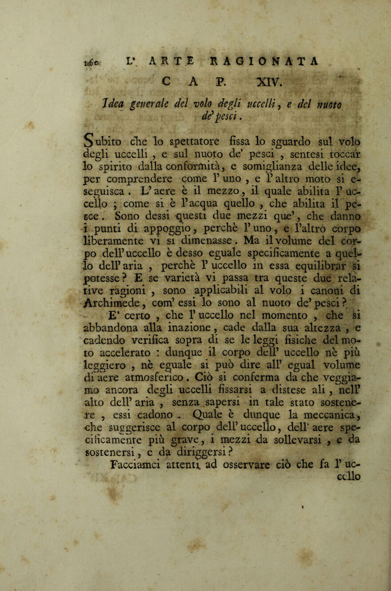 -Ot-J • CAP. XIV. A . ' . . f ' Y* . .. , ^ • * ifSSt ** ' ' 7<fo& generale del volo degli uccelli, £ del nuoto de' pesci. Subito clic lo spettatore fissa lo sguardo sul volo degli uccelli , e sul nuoto de’ pesci , sentesi toccar lo spirito dalla conformità, e somiglianza delle idee, per comprendere come 1’ uno , e l’altro moto si e- seguisca . L’aere è il mezzo, il quale abilita 1’uc- cello \ come si è l’acqua quello , che abilita il pe- sce . Sono dessi questi due mezzi que’, che danno i punti di appoggio, perchè l’uno, e l’altro corpo liberamente vi si dimenasse. Ma il volume del cor- po dell’ uccello è desso eguale specificamente a quel-* lo dell’ aria , perchè 1’ uccello in essa equilibrar si potesse ? E se varietà vi passa tra queste due rela- tive ragioni , sono applicabili al volo i canoni di Archimede, com’ essi lo sono al nuoto de’ pesci ? E* certo , che 1’ uccello nel momento , che si abbandona alla inazione , cade dalla sua altezza , e cadendo verifica sopra di se le leggi fisiche del mo- to accelerato : dunque il corpo dell’ uccello nè più leggiero , nè eguale si può dire all’ egual volume df aere atmosferico. Ciò si conferma da che veggia- mo ancora degli uccelli fissarsi a distese ali , nell’ alto dell’ aria , senza sapersi in tale stato sostene- re , essi cadono . Quale è dunque la meccanica, che suggerisce al corpo deli’ uccello, dell1 aere spe- cificamente più grave, i mezzi da sollevarsi , e da sostenersi, e da defiggersi ? Facciamci attenti ad osservare ciò che fa 1’ uc- cello ì
