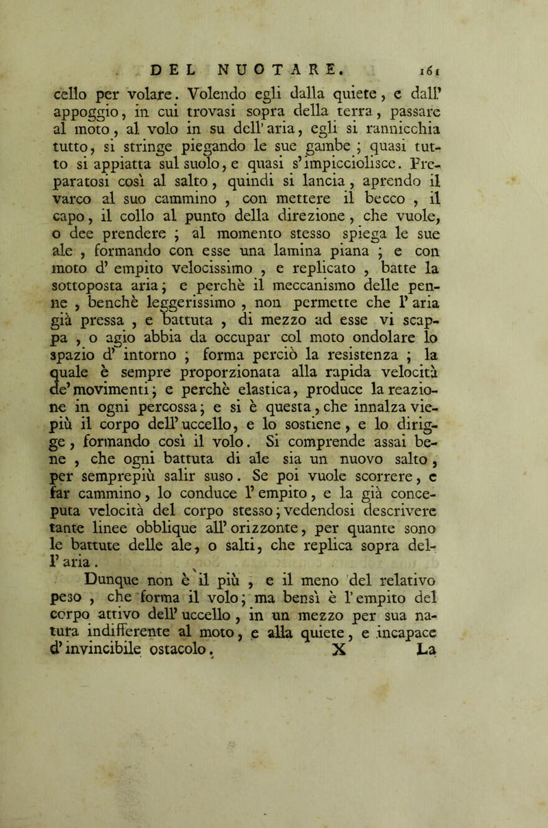 cello per volafe. Volendo egli dalla quiete , e dall’ appoggio, in cui trovasi sopra della terra, passare al moto, al volo in su dell’ aria, egli si rannicchia tutto, si stringe piegando le sue gambe ; quasi tut- to si appiatta sul suolo, e quasi s’impicciolisce. Pre- paratosi cosi al salto, quindi si lancia, aprendo il varco al suo cammino , con mettere il becco , il capo, il collo al punto della direzione , che vuole, o dee prendere ; al momento stesso spiega le sue ale , formando con esse una lamina piana ; e con moto d’ empito velocissimo , e replicato , batte la sottoposta aria; e perchè il meccanismo delle pen- ne , benché leggerissimo , non permette che P aria già pressa , e battuta , di mezzo ad esse vi scap- pa , o agio abbia da occupar col moto ondolare lo spazio d’ intorno ; forma perciò la resistenza ; la quale è sempre proporzionata alla rapida velocità de’ movimenti ; e perchè elastica, produce la reazio- ne in ogni percossa ; e si è questa, che innalza vie- più il corpo dell’ uccello, e lo sostiene, e lo dirig- ge, formando cosi il volo. Si comprende assai be- ne , che ogni battuta di ale sia un nuovo salto , per semprepiù salir suso. Se poi vuole scorrere, e far cammino, lo conduce 1’ empito, e la già conce- puta velocità del corpo stesso ; vedendosi descrivere tante linee obblique all’ orizzonte, per quante sono le battute delle ale, o salti, che replica sopra del- 1’ aria. Dunque non è il più , e il meno del relativo peso , che forma il volo; ma bensì è l’empito del corpo attivo dell’ uccello , in un mezzo per sua na- tura indifferente al moto, e alla quiete, e incapace d’invincibile ostacolo. X La