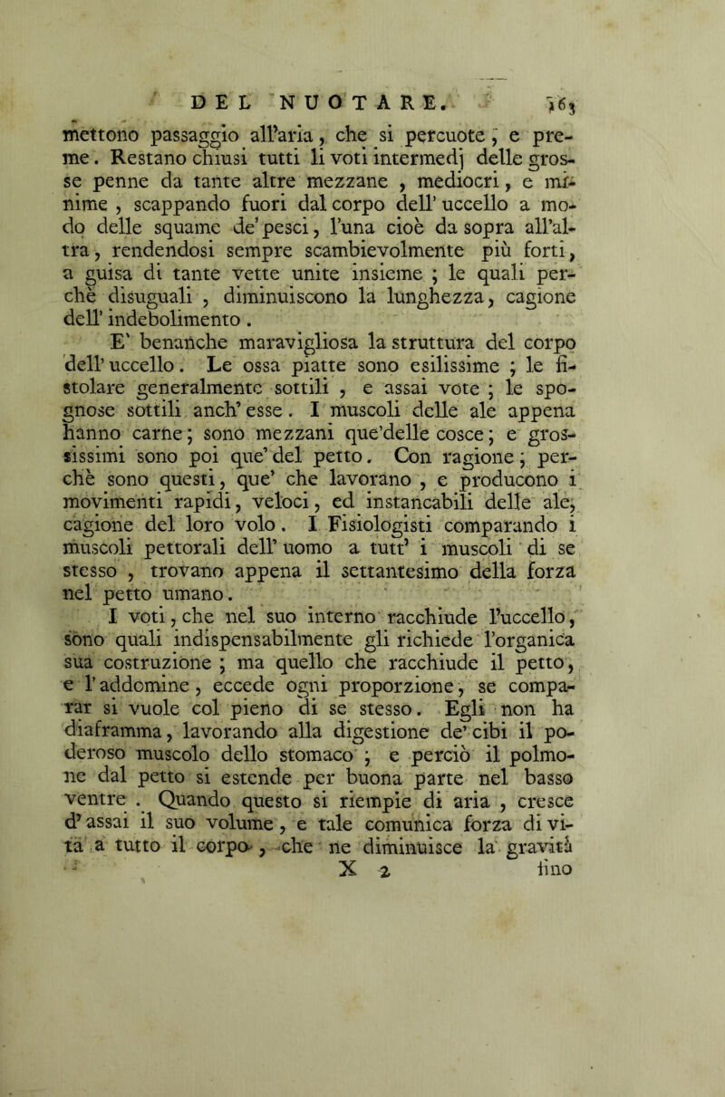 mettono passaggio all’aria , che si percuote , e pre- me . Restano chiusi tutti li voti intermedi delle gros- se penne da tante altre mezzane , mediocri, e mi- nime , scappando fuori dal corpo dell’ uccello a mo- do delle squame de’pesci, luna cioè da sopra all’al- tra ? rendendosi sempre scambievolmente più forti, a guisa di tante vette unite insieme ; le quali per- chè disuguali , diminuiscono la lunghezza, cagione dell’ indebolimento . E' benanche maravigliosa la struttura del corpo dell’ uccello. Le ossa piatte sono esilissime ; le fì- stolare generalmente sottili , e assai vote ; le spo- gnose sottili anch’ esse. I muscoli delle ale appena hanno carne ; sono mezzani que’delle cosce ; e gros- sissimi sono poi que’ del petto. Con ragione ; per- chè sono questi, que’ che lavorano , e producono i movimenti rapidi, veloci, ed instancabili delle ale, cagione del loro volo . I Fisiologisti comparando i muscoli pettorali dell’ uomo a tutt’ i muscoli di se stesso , trovano appena il settantesimo della forza nel petto umano. I voti, che nel suo interno racchiude l’uccello, sono quali indispensabilmente gli richiede l’organica sua costruzione ; ma quello che racchiude il petto, e l’addomine , eccede ogni proporzione, se compa- rar si vuole col pieno di se stesso. Egli non ha diaframma, lavorando alla digestione de’cibi il po- deroso muscolo dello stomaco j e perciò il polmo- ne dal petto si estende per buona parte nel basso ventre . Quando questo si riempie di aria , cresce d’assai il suo volume, e tale comunica forza di vi- ta a tutto il corpo, elle ne diminuisce la graviti X 2 tino