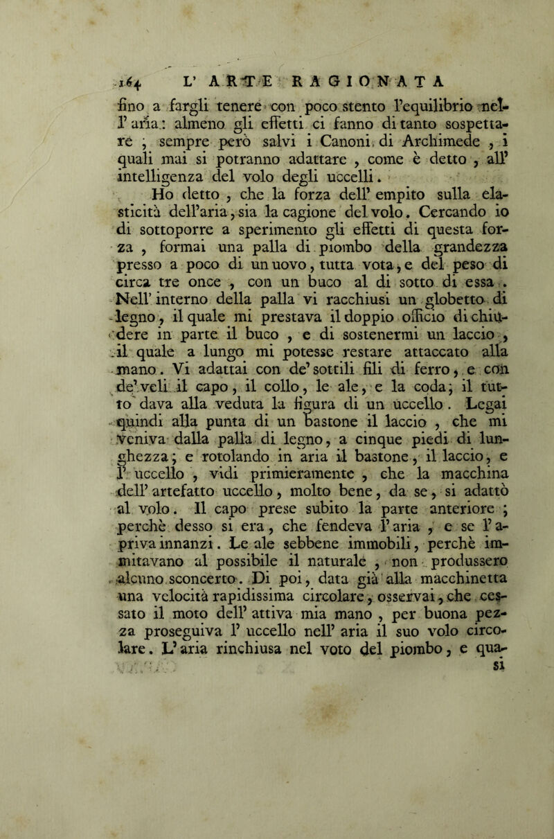 fino a fargli tenere con poco stento l’equilibrio nel- l’alla.: almeno gli effetti ci fanno di tanto sospetta- re , sempre però salvi i Canoni, di Archimede , i quali mai si potranno adattare , come è detto , all’ intelligenza del volo degli uccelli. Ho detto , che la forza dell’ empito sulla ela- sticità dell’aria, sia la cagione del volo. Cercando io di sottoporre a sperimento gli effetti di questa for- - za , formai una palla di piombo della grandezza presso a poco di un uovo, tutta vota, e del peso di circa tre once , con un buco al di sotto di essa . Nell’interno della palla vi racchiusi un globetto di - legno , il quale mi prestava il doppio officio di chiu- ■ dere in parte il buco , e di sostenermi un laccio , il quale a lungo mi potesse restare attaccato alla mano. Vi adattai con de’sottili fili di ferro, e con de’veli.il capo, il collo, le ale, e la coda; il tut- to dava alla veduta la figura di un uccello . Legai .quindi alla punta di un bastone il laccio , che mi veniva dalla palla di legno, a cinque piedi di lun- ghezza; e rotolando in aria il bastone, il laccio, e P uccello , vidi primieramente , che la macchina dell’ artefatto uccello, molto bene, da se, si adattò al volo. Il capo prese subito la parte anteriore ; perchè desso si era, che fendeva l’aria , e se l’a- priva innanzi . Le ale sebbene immobili , perchè im- mitavano al possibile il naturale , non produssero alcuno sconcerto. Di poi, data già alla macchinetta una velocità rapidissima circolare, osservai, che ces- sato il moto dell’ attiva mia mano , per buona pez- za proseguiva 1’ uccello nell’ aria il suo volo circo- lare. L’aria rinchiusa nel voto del piombo, e qua*- V / si