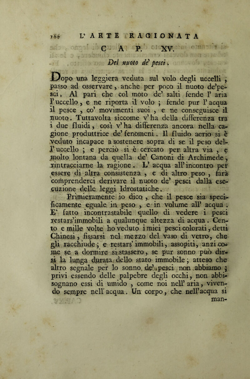 Del nuoto de' pesci. Dopo \ma leggiera veduta sul volo degli uccelli , passo ad osservare , anche per poco il nuoto de’pe- sci. Al pari che col moto de’ salti fende 1’ aria l’uccello , e ne riporta il volo ; fende pur l’acqua il pesce 5 co’ movimenti suoi , e ne conseguisce il nuoto. Tuttavolta siccome v’ha della differenza tra i due fluidi, cosi v’ ha differenza ancora nella ca- gione produttrice de’ fenomeni. 11 fluido aerio si è veduto incapace a sostenere sopra di se il peso del- 1’ uccello ; e perciò si è cercato per altra via , e molto lontana da quella de’ Canoni di Archimede , rintracciarne la ragione. L’ acqua all’ incontro per essere di altra consistenza , e di altro peso , farà Comprenderci derivare il nuoto de’ pesci dalla ese- cuzione delle leggi Idrostatiche. Primieramente io dico , che il pesce sia speci- ficamente eguale in peso , e in volume all’ acqua . E' fatto incontrastabile quello di vedere i pesci restars’immobili a qualunque altezza di acqua . Cen- to e mille volte ho veduto i miei pesci colorati y detti Chinesi, fissarsi nel mezzo del vaso di vetro, che gli racchiude ; e restars’immobili, assopiti, anzi co- me se a dormire si stassero, se pur sonno può dir- si la lunga durata dello stato immobile ; atteso che altro segnale per lo sonno, de’.pesci non .abbiamo ) privi essendo delle palpebre degli occhi, non abbi- sognano essi di umido , come noi nell’ aria, viven- do sempre nell’acqua. Un corpo, che nell’acqua si man-