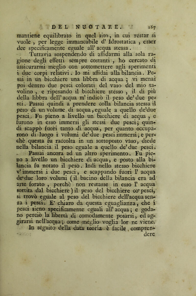 mantiene equilibrato in quel sito, in cui restar si vuole , per legge immancabile d’ Idrostatica , esser dee specificamente eguale all’ acqua stessa. Tuttavia sospendendo di affidarmi alla sola ra- gione degli effetti sempre costanti , ho cercato di assicurarmi meglio con sottomettere agli sperimenti i due corpi relativi. Io mi affidai alla bilancia. Pe- sai in un bicchiere una libbra di acqua ; vi menai poi dentro due pesci colorati del vaso del mio ta- volino , e ripesando il bicchiere stesso , il di più della libbra dell’ acqua m’indicò il peso de’ due pe- sci . Passai quindi a prendere colla bilancia stessa il peso di un volume di acqua, eguale a quello de’due pesci. Fu pieno a livello un bicchiere di acqua , e furono in esso immersi gli stessi due pesci; quin- di scappò fuori tanto di acqua, per quanto occupa- rono di luogo i volumi de’ due pesci immersi ; e per- chè questa fu raccolta in un sottoposto vaso, diede nella bilancia il pevso eguale a quello de’due pesci. Passai ancora ad un altro sperimento. Fu pie- no a livello un bicchiere di acqua, e posto alla bi- lancia fu notato il peso. Indi nello stesso bicchiere v’ immersi i due pesci, e scappando fuori 1’ acqua de’due loro volumi (il bacino della bilancia era ad arte forato , perchè non restasse in esso 1’ acqua sortita dal bicchiere) il peso del bicchiere co’pesci, si trovò eguale al peso del bicchiere dell’acqua sen- za i pesci. E' chiaro da questa eguaglianza, che i pesci sieno specificamente eguali all’ acqua ; e goda- no perciò la libertà di comodamente posarsi, ed ag- girarsi nell’acqua ; come meglio voglia lor ne viene. In seguito della data teoria-, è facile . compren-  - dere