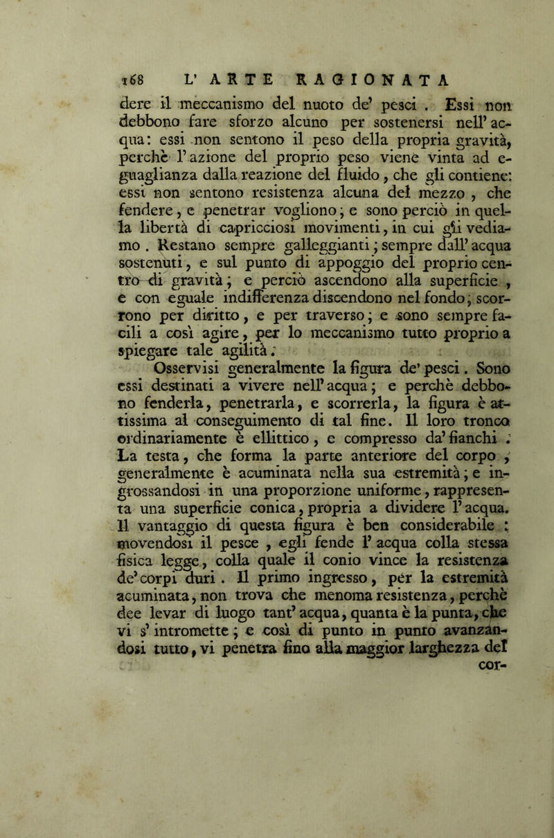 dere il meccanismo del nuoto de’ pesci . Essi non debbono fare sforzo alcuno per sostenersi nell’ac- qua: essi non sentono il peso della propria gravità, perchè l’azione del proprio peso viene vinta ad e- guaglianza dalla reazione del fluido, che gli contiene: essi non sentono resistenza alcuna del mezzo , che fendere, e penetrar vogliono ; e sono perciò in quel- la libertà di capricciosi movimenti, in cui g^.i vedia- mo . Restano sempre galleggianti ; sempre dall’ acqua sostentiti, e sul punto di appoggio del proprio cen- tro-di gravità ; e perciò ascendono alla superficie , e con eguale indifferenza discendono nel fondo, scor- rono per diritto, e per traverso ; e sono sempre fa- cili a così agire, per lo meccanismo tutto proprio a spiegare tale agilità; Osservisi generalmente la figura de’pesci. Sono essi destinati a vivere nell’acqua; e perchè debbo- no fenderla, penetrarla, e scorrerla, la figura è at- tissima al conseguimento di tal fine. Il loro tronco, ordinariamente è ellittico, e compresso da’ fianchi ; La testa, che forma la parte anteriore del corpo , generalmente è acuminata nella sua estremità ; e in- grossandosi in una proporzione uniforme, rappresen- ta una superficie conica, propria a dividere l’acqua. Il vantaggio di questa figura è ben considerabile ; movendosi il pesce , egli fende 1’ acqua colla stessa fisica legge, colla quale il conio vince la resistenza de’ corpi duri . Il primo ingresso, per la estremità acuminata, non trova che menoma resistenza, perchè dee levar di luogo tant’ acqua, quanta è la punta, che vi s’intromette ; e così di punto in punto avanzan- dosi tutto, vi penetra fino alla maggior larghezza del : cor-